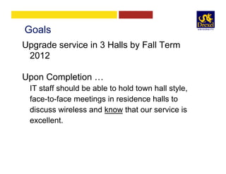 Goals
Upgrade service in 3 Halls by Fall Term
2012
Upon Completion …
IT staff should be able to hold town hall style,
face-to-face meetings in residence halls to
discuss wireless and know that our service is
excellent.
 