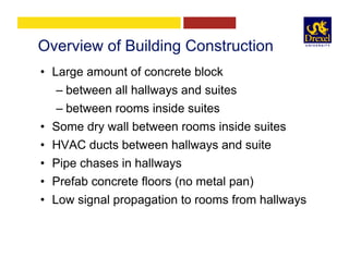 Overview of Building Construction
•  Large amount of concrete block
– between all hallways and suites
– between rooms inside suites
•  Some dry wall between rooms inside suites
•  HVAC ducts between hallways and suite
•  Pipe chases in hallways
•  Prefab concrete floors (no metal pan)
•  Low signal propagation to rooms from hallways
 