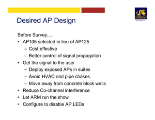 Desired AP Design
Before Survey....
•  AP105 selected in lieu of AP125
–  Cost effective
–  Better control of signal propagation
•  Get the signal to the user
–  Deploy exposed APs in suites
–  Avoid HVAC and pipe chases
–  Move away from concrete block walls
•  Reduce Co-channel interference
•  Let ARM run the show
•  Configure to disable AP LEDs
 