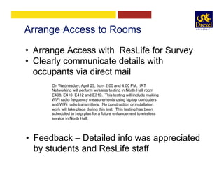 Arrange Access to Rooms
•  Arrange Access with ResLife for Survey
•  Clearly communicate details with
occupants via direct mail
On Wednesday, April 25, from 2:00 and 4:00 PM,  IRT
Networking will perform wireless testing in North Hall room
E408, E410, E412 and E310.  This testing will include making
WiFi radio frequency measurements using laptop computers  
and WiFi radio transmitters.  No construction or installation
work will take place during this test.  This testing has been
scheduled to help plan for a future enhancement to wireless
service in North Hall.
•  Feedback – Detailed info was appreciated
by students and ResLife staff
 