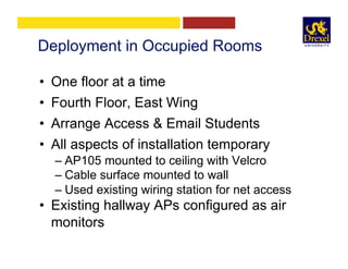 Deployment in Occupied Rooms
•  One floor at a time
•  Fourth Floor, East Wing
•  Arrange Access & Email Students
•  All aspects of installation temporary
– AP105 mounted to ceiling with Velcro
– Cable surface mounted to wall
– Used existing wiring station for net access
•  Existing hallway APs configured as air
monitors
 