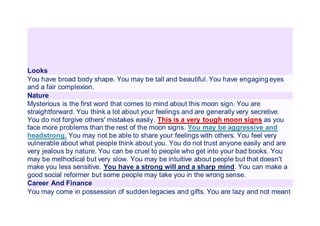 Looks
You have broad body shape. You may be tall and beautiful. You have engaging eyes
and a fair complexion.
Nature
Mysterious is the first word that comes to mind about this moon sign. You are
straightforward. You think a lot about your feelings and are generally very secretive.
You do not forgive others' mistakes easily. This is a very tough moon signs as you
face more problems than the rest of the moon signs. You may be aggressive and
headstrong. You may not be able to share your feelings with others. You feel very
vulnerable about what people think about you. You do not trust anyone easily and are
very jealous by nature. You can be cruel to people who get into your bad books. You
may be methodical but very slow. You may be intuitive about people but that doesn't
make you less sensitive. You have a strong will and a sharp mind. You can make a
good social reformer but some people may take you in the wrong sense.
Career And Finance
You may come in possession of sudden legacies and gifts. You are lazy and not meant
 