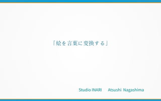 「絵を言葉に変換する」
S t u d i o I N A R I 　
A t s u s h i
N a g a s h i m a
S t u d i o I N A R I 　 A t s u s h i
N a g a s h i m a
Studio INARI Atsushi Nagashima
 