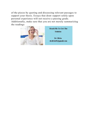 of the pieces by quoting and discussing relevant passages to
support your thesis. Essays that draw support solely upon
personal experience will not receive a passing grade.
Additionally, make sure that you are not merely summarizing
the readings
 
