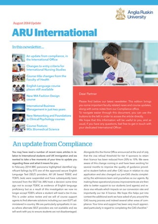 ARUInternational
Dear Partner
Please find below our latest newsletter. This edition brings
you some important faculty related news and course updates,
along with some notes from our Compliance office.
To navigate easier through this document, you can use the
buttons to the left in order to access the article directly.
We hope that this information will be useful to you, and as
usual, if you have any questions, feel free to get in touch with
your dedicated International Officer.
Inthisnewsletter...
Changes to entry criteria for
International Nursing Studies
August 2014 Update
Course title changes from the
Faculty of Health
English Language course
places still available
New MA Fashion Design
course
International Business
Management in just two years
New Networking and Foundations
in Clinical Psychology courses
Course Feature:
MSc Biomedical Science
An update from compliance, in
the International Office
An update from Compliance
You may have read a number of recent news articles in re-
lation to International students and UK immigration and we
wanted to take a few moments of your time to update you
regarding these and what it means for you.
In February 2014 BBC panorama highlighted identified sig-
nificant failings by ETS one of the approved secure English
Language Test (SELT) providers. All UK based TOEIC and
TOEFL tests were suspended and have subsequently been
removed from the SELT list. ARU took a decision some time
ago not to accept TOEIC as evidence of English language
proficiency but as a result of this investigation we now no
longer accept TOEFL where a student will need a tier 4 visa.
This is under active review and we will of course support
agents to find alternate solutions including our own ELPT ad-
ministered in-country. We are particularly sympathetic in cas-
es where alternate SELT providers are not available and we
will work with you to ensure students are not disadvantaged.
Alongside this the Home Office announced at the end of July
that the visa refusal threshold for tier 4 sponsors to retain
their licence has been reduced from 20% to 10%. We were
aware of this change coming in and have been working for
several months to improve the quality of guidance provid-
ed to student before and after CAS issue in relation to visa
application and also changed our pre-CAS checks complet-
ed by the admissions team and yourselves as our agents. By
making these operational process improvements we are then
able to better support to our students (and agents) and re-
duce visa refusals which impacts on our conversion rate and
importantly our tier 4 licence. We hope this helps put into
context the additional work we have asked of you around the
CAS issuing process and indeed several other areas of com-
pliance. Your time and support has been very much appreci-
ated particularly in regard to completing the CAS checklist.”
 