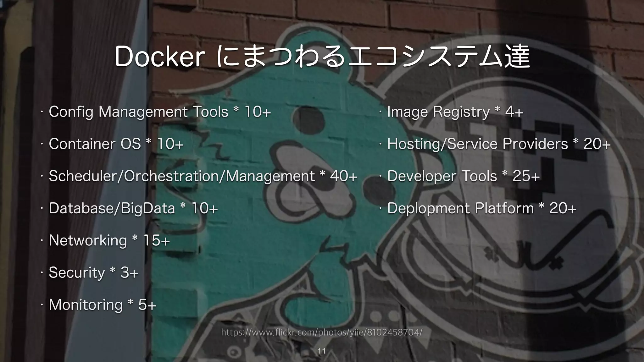 https://www.flickr.com/photos/yiie/8102458704/
Docker にまつわるエコシステム達
• Conﬁg Management Tools * 10+
• Container OS * 10+
• Scheduler/Orchestration/Management * 40+
• Database/BigData * 10+
• Networking * 15+
• Security * 3+
• Monitoring * 5+
11
• Image Registry * 4+
• Hosting/Service Providers * 20+
• Developer Tools * 25+
• Deplopment Platform * 20+
 