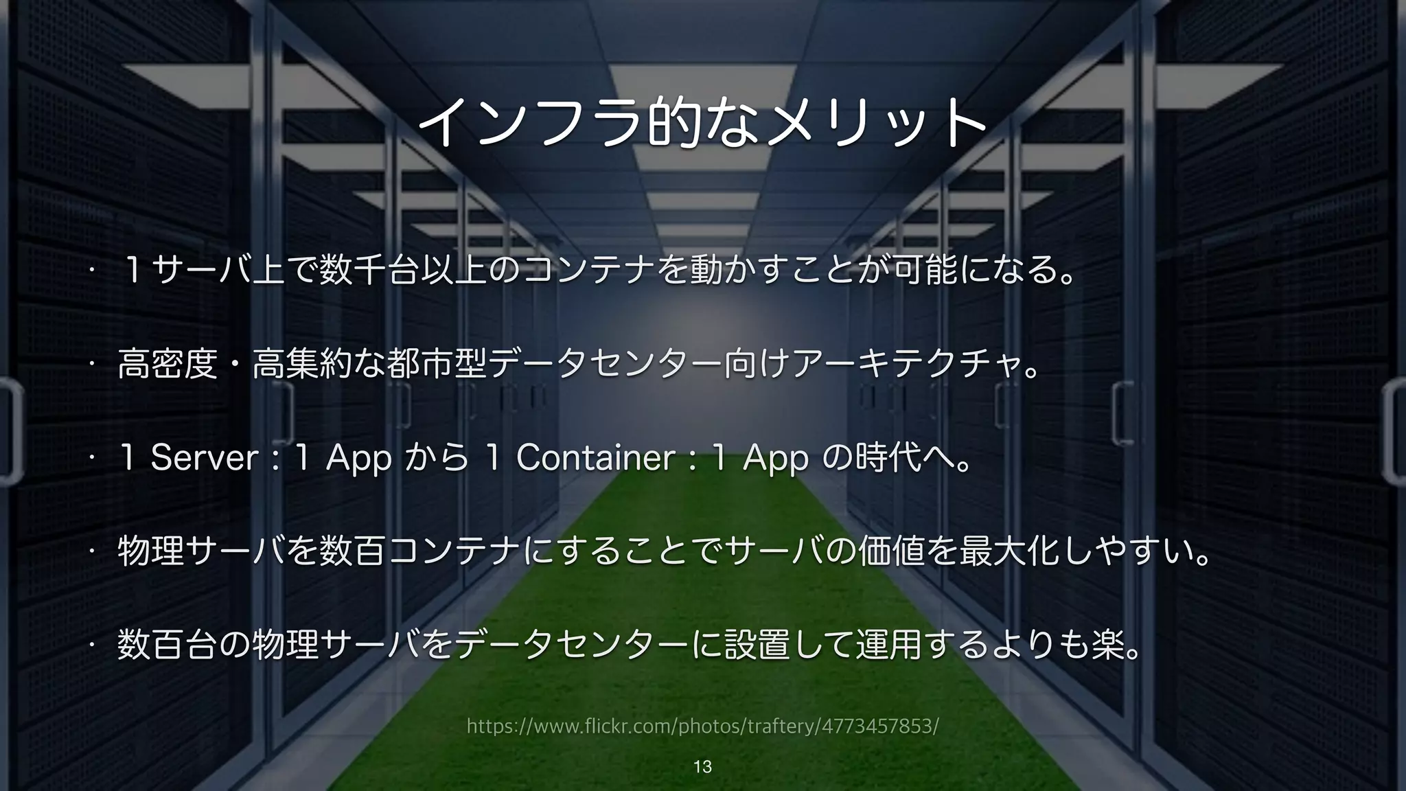 https://www.flickr.com/photos/traftery/4773457853/
インフラ的なメリット
• １サーバ上で数千台以上のコンテナを動かすことが可能になる。
• 高密度・高集約な都市型データセンター向けアーキテクチャ。
• 1 Server : 1 App から 1 Container : 1 App の時代へ。
• 物理サーバを数百コンテナにすることでサーバの価値を最大化しやすい。
• 数百台の物理サーバをデータセンターに設置して運用するよりも楽。
13
 