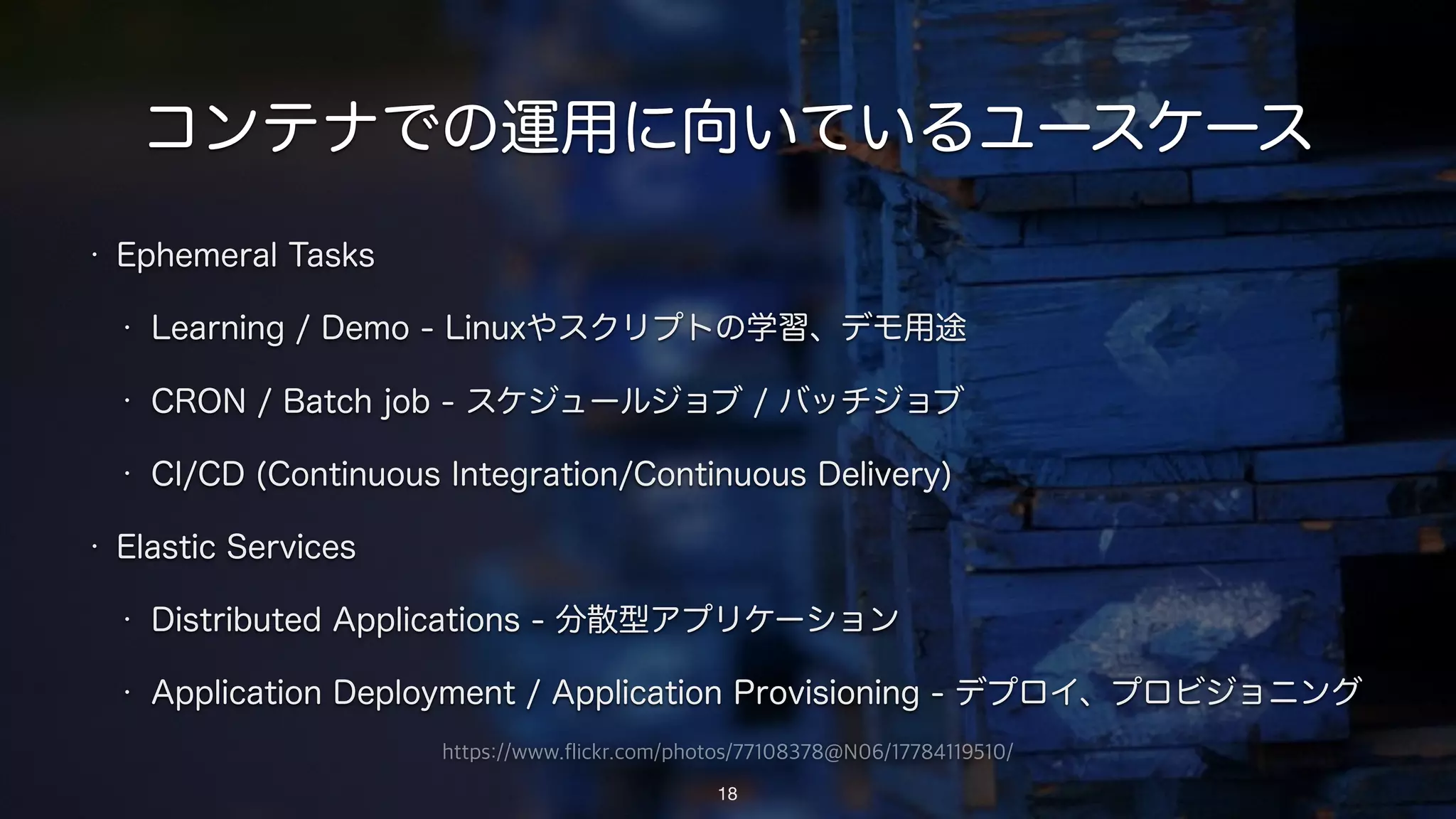 https://www.flickr.com/photos/77108378@N06/17784119510/
コンテナでの運用に向いているユースケース
• Ephemeral Tasks
• Learning / Demo - Linuxやスクリプトの学習、デモ用途
• CRON / Batch job - スケジュールジョブ / バッチジョブ
• CI/CD (Continuous Integration/Continuous Delivery)
• Elastic Services
• Distributed Applications - 分散型アプリケーション
• Application Deployment / Application Provisioning - デプロイ、プロビジョニング
18
 