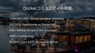 https://www.flickr.com/photos/fullcex/5981716620/
Dockerコミュニティの規模
10
• 1,000,000,000+ Docker Container download
• 240,000+ Repositories on DockerHub
• 200+ Meetup Groups in 50+ countries
• 1600+ Contributors
• 50,000+ Third-party projects on GitHub
 