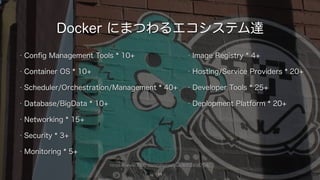 https://www.flickr.com/photos/yiie/8102458704/
Docker にまつわるエコシステム達
• Conﬁg Management Tools * 10+
• Container OS * 10+
• Scheduler/Orchestration/Management * 40+
• Database/BigData * 10+
• Networking * 15+
• Security * 3+
• Monitoring * 5+
11
• Image Registry * 4+
• Hosting/Service Providers * 20+
• Developer Tools * 25+
• Deplopment Platform * 20+
 