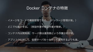 https://www.flickr.com/photos/ryantron/4453018910/
Docker コンテナの特徴
• イメージをコードで構築管理できる。（パッケージ管理が楽。）
• どこでも動かせる。（移設作業や検証作業が簡単。）
• コンテナ内は開発側、サーバ側は運用側という作業分担が楽。
• アプリ１つに対して、仮想サーバを一台作って運用するよりも楽。
12
 