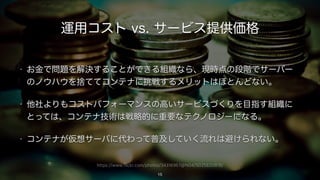 https://www.flickr.com/photos/34316967@N04/5025820818/
運用コスト vs. サービス提供価格
• お金で問題を解決することができる組織なら、現時点の段階でサーバー
のノウハウを捨ててコンテナに挑戦するメリットはほとんどない。
• 他社よりもコストパフォーマンスの高いサービスづくりを目指す組織に
とっては、コンテナ技術は戦略的に重要なテクノロジーになる。
• コンテナが仮想サーバに代わって普及していく流れは避けられない。
15
 