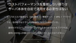 https://www.flickr.com/photos/camknows/7987520895/
コストパフォーマンスを重視しない限りは
サーバ本体を自前で運用する必要性はない
• サーバのコスパ重視なら（自社運用 ＞）専用サーバ ＞ VPS ＞ クラウド
• でも、世の中ではクラウドが積極的に採用され始めている。
• 運用をクラウドにアウトソーシングしたほうがコストを下げられる。
• 運用にかかる人件費がサーバ代より高く付くことのほうが多い。
16
 