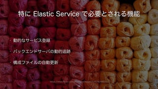 https://www.flickr.com/photos/rachelpasch/4578248070/
特に Elastic Service で必要とされる機能
• 動的なサービス登録
• バックエンドサーバの動的追跡
• 構成ファイルの自動更新
19
 