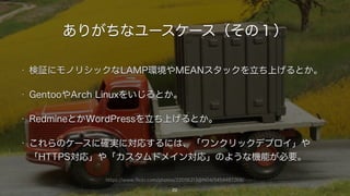 https://www.flickr.com/photos/22056213@N04/5454487268/
ありがちなユースケース（その１）
• 検証にモノリシックなLAMP環境やMEANスタックを立ち上げるとか。
• GentooやArch Linuxをいじるとか。
• RedmineとかWordPressを立ち上げるとか。
• これらのケースに確実に対応するには、「ワンクリックデプロイ」や
「HTTPS対応」や「カスタムドメイン対応」のような機能が必要。
22
 