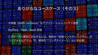 https://www.flickr.com/photos/glynlowe/10921733615/
ありがちなユースケース（その３）
• 大規模（500+ container）なアプリケーションコンテナ連携
• BigData、PaaS、SaaS 用途
• このケースに確実に対応するには、専用の「仮想インスタンスプラン」や
「ベアメタルプラン」や、専用の「コンテナイメージ」などが必要。
24
 