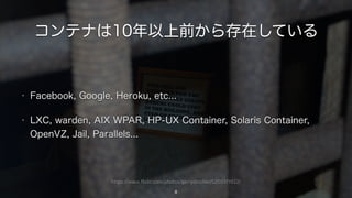 https://www.flickr.com/photos/gerrydincher/5200171922/
コンテナは10年以上前から存在している
8
• Facebook, Google, Heroku, etc...
• LXC, warden, AIX WPAR, HP-UX Container, Solaris Container,
OpenVZ, Jail, Parallels...
 