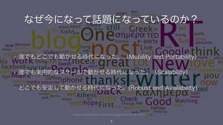 https://www.flickr.com/photos/grwitters/3267433142/
なぜ今になって話題になっているのか？
9
• 誰でもどこでも動かせる時代になった。（Mobility and Portability）
• 誰でも実用的なスケールで動かせる時代になった。（Scalability）
• どこでも安定して動かせる時代になった。(Robust and Availability)
 