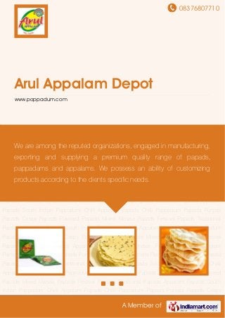 08376807710
A Member of
Arul Appalam Depot
www.poppadum.com
Appalam Papads South Indian Pappadam Chilli Appalam Papads Chilli Pappadum
Papads Punjabi Papads Crispy Papads Flavored Papads Mixed Masala Papads Festival
Papads Traditional Papads Appalam Papads South Indian Pappadam Chilli Appalam
Papads Chilli Pappadum Papads Punjabi Papads Crispy Papads Flavored Papads Mixed Masala
Papads Festival Papads Traditional Papads Appalam Papads South Indian Pappadam Chilli
Appalam Papads Chilli Pappadum Papads Punjabi Papads Crispy Papads Flavored
Papads Mixed Masala Papads Festival Papads Traditional Papads Appalam Papads South
Indian Pappadam Chilli Appalam Papads Chilli Pappadum Papads Punjabi Papads Crispy
Papads Flavored Papads Mixed Masala Papads Festival Papads Traditional Papads Appalam
Papads South Indian Pappadam Chilli Appalam Papads Chilli Pappadum Papads Punjabi
Papads Crispy Papads Flavored Papads Mixed Masala Papads Festival Papads Traditional
Papads Appalam Papads South Indian Pappadam Chilli Appalam Papads Chilli Pappadum
Papads Punjabi Papads Crispy Papads Flavored Papads Mixed Masala Papads Festival
Papads Traditional Papads Appalam Papads South Indian Pappadam Chilli Appalam
Papads Chilli Pappadum Papads Punjabi Papads Crispy Papads Flavored Papads Mixed Masala
Papads Festival Papads Traditional Papads Appalam Papads South Indian Pappadam Chilli
Appalam Papads Chilli Pappadum Papads Punjabi Papads Crispy Papads Flavored
Papads Mixed Masala Papads Festival Papads Traditional Papads Appalam Papads South
Indian Pappadam Chilli Appalam Papads Chilli Pappadum Papads Punjabi Papads Crispy
We are among the reputed organizations, engaged in manufacturing,
exporting and supplying a premium quality range of papads,
pappadams and appalams. We possess an ability of customizing
products according to the clients specific needs.
 