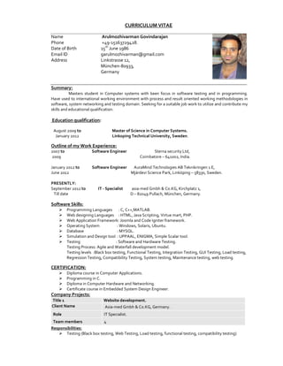 CURRICULUM VITAE

Name                         Arulmozhivarman Govindarajan
Phone                        +49-15163729428.
Date of Birth                15th June 1986
Email ID                     garulmozhivarman@gmail.com
Address                      Linkstrasse 12,
                             München-80933,
                             Germany


Summary:
           Masters student in Computer systems with keen focus in software testing and in programming.
Have used to international working environment with process and result oriented working methodologies in
software, system networking and testing domain. Seeking for a suitable job work to utilize and contribute my
skills and educational qualification.

Education qualification:

 August 2009 to                    Master of Science in Computer Systems.
  January 2012                     Linkoping Technical University, Sweden.

Outline of my Work Experience:
2007 to                 Software Engineer                 Sterna security Ltd,
2009                                                Coimbatore – 641002, India.

January 2012 to         Software Engineer        AuraMind Technologies AB Teknikringen 1 E,
June 2012                                       Mjärdevi Science Park, Linköping – 58330, Sweden.

PRESENTLY:
September 2012 to          IT - Specialist      asia-med Gmbh & Co.KG, Kirchplatz 1,
 Till date                                      D – 82049 Pullach, München, Germany.

Software Skills:
          Programming Languages : C, C++,MATLAB.
          Web designing Languages : HTML, Java Scripting, Virtue mart, PHP.
          Web Application Framework: Joomla and Code Igniter framework.
          Operating System             : Windows, Solaris, Ubuntu.
          Database                     : MYSQL.
          Simulation and Design tool : UPPAAL, ENIGMA, Simple Scalar tool.
          Testing                     : Software and Hardware Testing.
          Testing Process: Agile and Waterfall development model.
          Testing levels :Black box testing, Functional Testing, Integration Testing, GUI Testing, Load testing,
          Regression Testing, Compatibility Testing, System testing, Maintenance testing, web testing.

CERTIFICATION:
          Diploma course in Computer Applications.
          Programming in C.
          Diploma in Computer Hardware and Networking.
          Certificate course in Embedded System Design Engineer.
Company Projects:
Title 1                       Website development.
Client Name                    Asia-med Gmbh & Co.KG, Germany.
 Role                          IT Specialist.
 Team members               4
Responsibilities:
       Testing (Black box testing, Web Testing, Load testing, functional testing, compatibility testing)
 