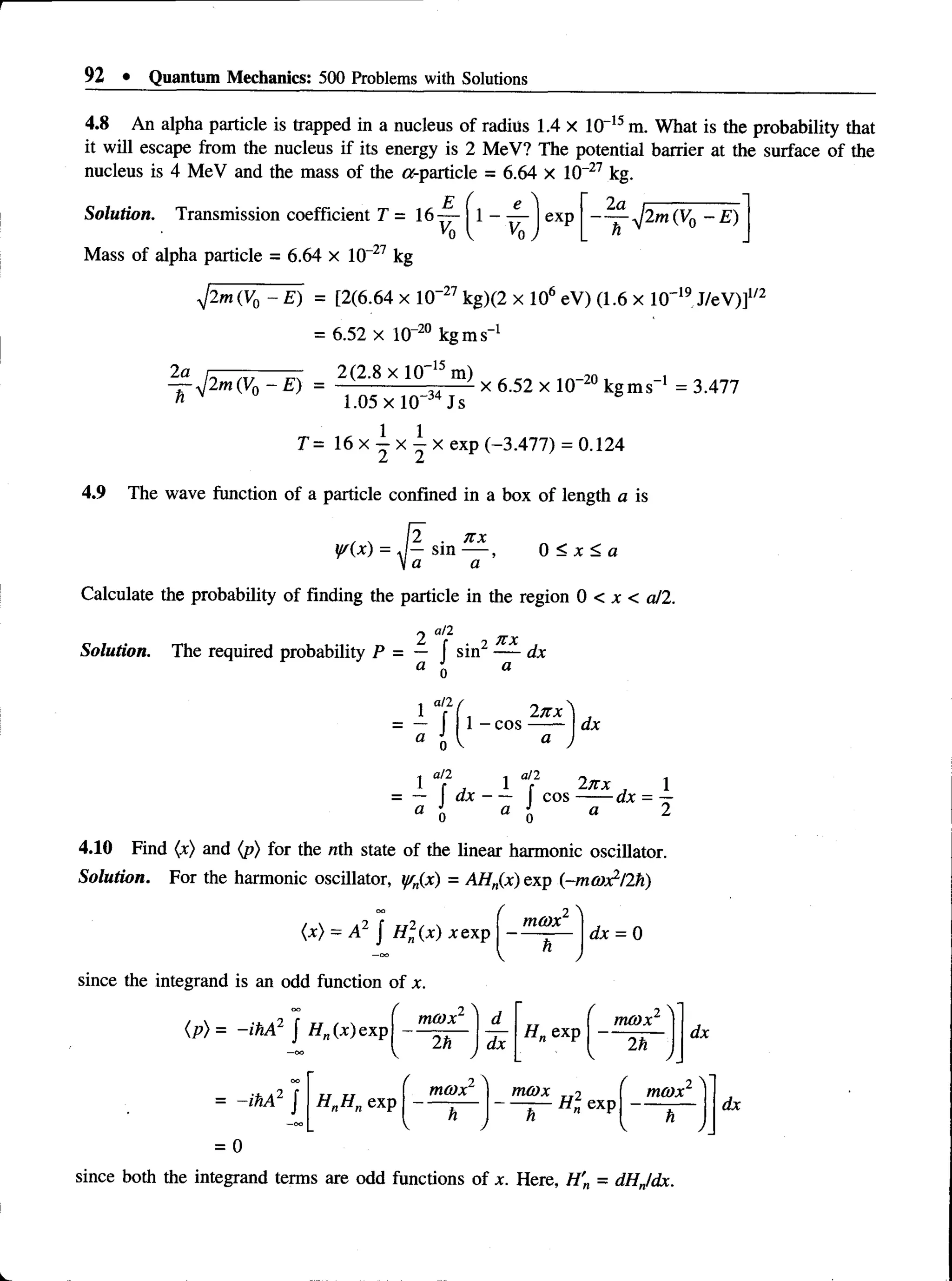 92 • Quantum Mechanics: 500 Problems with Solutions
4.8 An alpha particle is trapped in a nucleus of radius 1.4 x 10-15 m. What is the probability that
it will escape from the nucleus if its energy is 2 MeV? The potential barrier at the surface of the
nucleus is 4 MeV and the mass of the or-particle = 6.64 x 10~27 kg.
Solution. Transmission coefficient T = 16-^- ( 1 - -4- Iexp ~ ^ -y ] 2m(V0 - E)
Mass of alpha particle = 6.64 x 10 27 kg
yj2m (V0 - E) = [2(6.64 x 10“27 kg)(2 x 106 eV) (1.6 x 10' 19J/eV)]1/2
= 6.52 x 10-20 kg ms”1
2a
~h
p m (V 0 ~ E ) = 2(2'8 X l ° m) x 6.52 x lO"20 kg m s"1 = 3.477
1.05 x 10 Js
T= 16 x i x j x exp (-3.477) = 0.124
4.9 The wave function of a particle confined in a box of length a is
, . [2 . n x
yc(x) = J - s m — , 0 < x < a
Va a
Calculate the probability of finding the particle in the region 0 < x < a/2.
2 0/2 n x
Solution. The required probability P = — f sin2 — dx
n J a
1 T f , 2n x )
— 1 - co s------ dx
a t  a )
0
a ll
■
t C
M
Z -
a ft/2rs1
I f , l r 2x x l
= — a x ---- co s-----------dx = —
a 0 a 0 a 2
4.10 Find (x) and (p) for the nth state of the linear harmonic oscillator.
Solution. For the harmonic oscillator, y/n(x) = AHn(x) exp (-m(O^I2K)
(x) = A2 | H 2 ( x ) xexp
since the integrand is an odd function of x.
(p) = - ihA2 J Hn(x) exp
( 2 '
mcox
dx = 0
( 2 
mcox d f 2 ^
mcox
2h dx
Hn exp
2h
V _ V J_
dx
= -ihA 2 / HnH„ exp
mcox mcox
— H 2 exp
mcox
h
dx
= 0
since both the integrand terms are odd functions of x. Here, H'n = dHJdx.
 