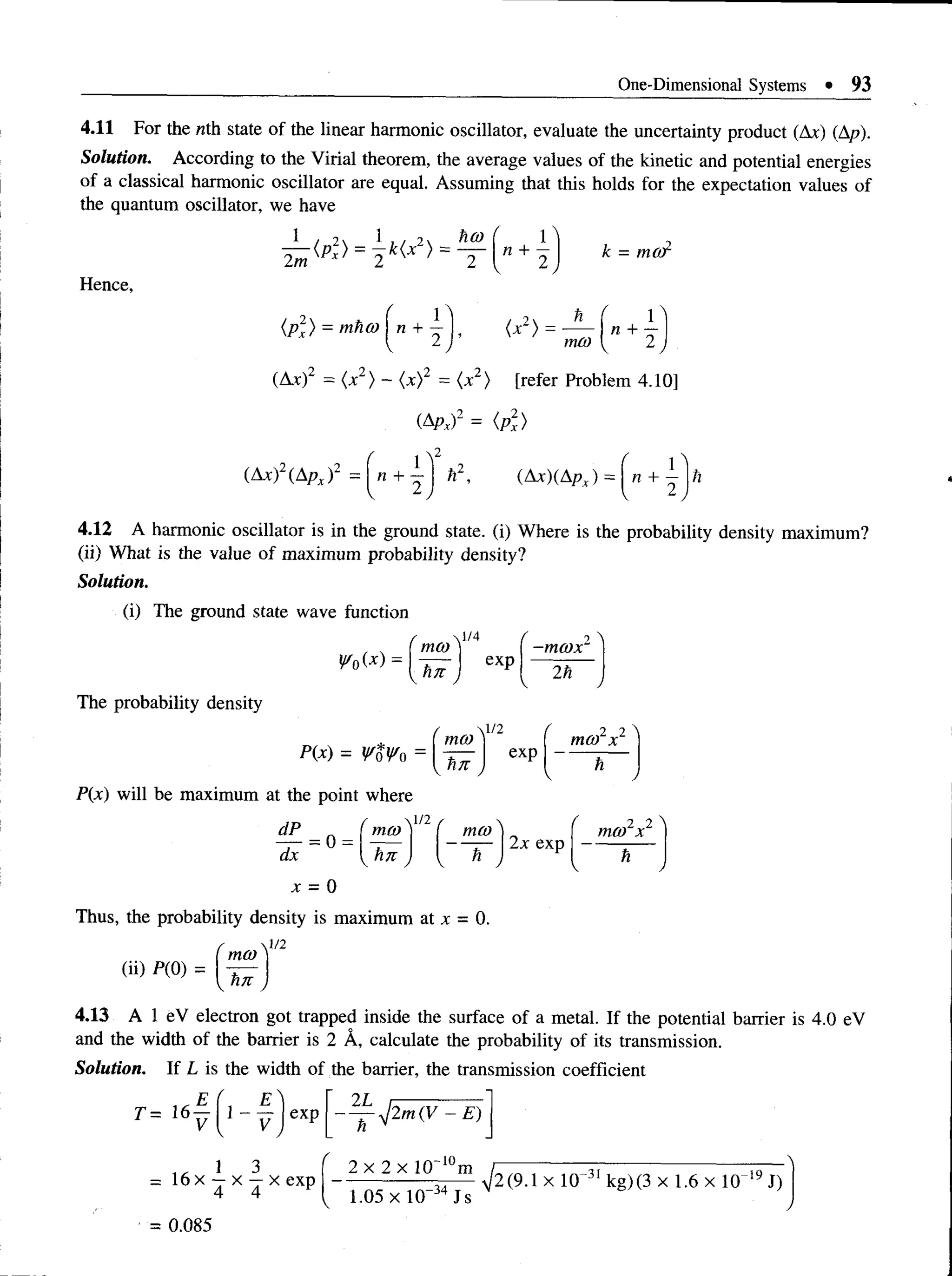 One-Dimensional Systems • 93
4.11 For the nth state of the linear harmonic oscillator, evaluate the uncertainty product (Ax) (Ap).
Solution. According to the Virial theorem, the average values of the kinetic and potential energies
of a classical harmonic oscillator are equal. Assuming that this holds for the expectation values of
the quantum oscillator, we have
Hence,
k = ma
ip l) = mhco j n + 1 1 , (x2) = —
2 j mco
n +
(At)2 = (x2) - <x)2 = (x2) [refer Problem 4.10]
i&Pxf = (p2
x)
(Ax)2(Apx)2
4.12 A harmonic oscillator is in the ground state, (i) Where is the probability density maximum?
(ii) What is the value of maximum probability density?
Solution.
(i) The ground state wave function
2
¥ 0(x)
r  i / 4
ma) |
h7t J
exp
/ "
) ~

-ma)x
2h
The probability density
P(x) will be maximum at the point where
P(x) = WoWn =
/ l/2 r 2 l 
moo
e x p
m c o x
tl7T h
V / K J
f 2 2 ^
moo x
h
dP ( m a )n ( mco} „
* = o = U f J { - —
x = 0
Thus, the probability density is maximum at x = 0.
f  V1
[ mco ]
4.13 A 1 eV electron got trapped inside the surface of a metal. If the potential barrier is 4.0 eV
and the width of the barrier is 2 A, calculate the probability of its transmission.
Solution. If L is the width of the barrier, the transmission coefficient
 