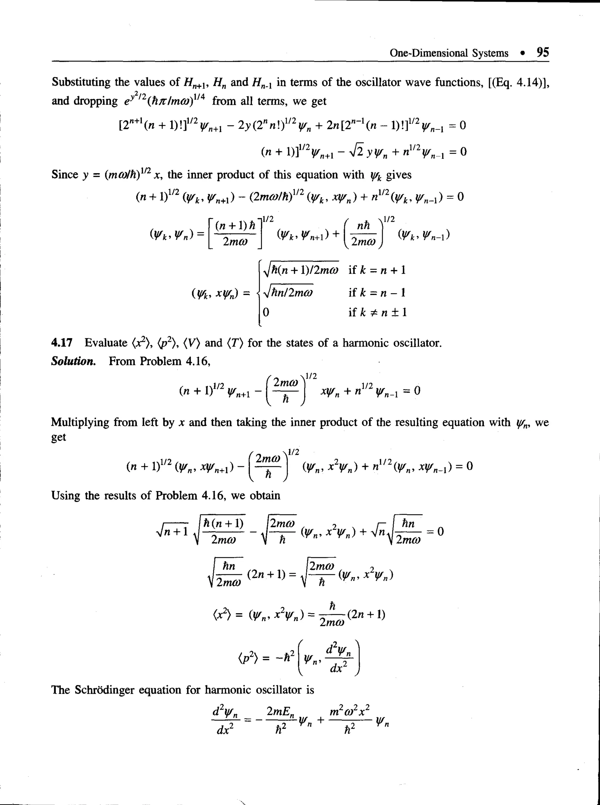 One-Dimensional Systems • 95
Substituting the values of Hn+l, Hn and HnA in terms of the oscillator wave functions, [(Eq. 4.14)],
and dropping ey l2(hjvlmco)X
IA from all terms, we get
[2n+n + DlfVn+i - 2y(2nn!)1/V« + 2n[2'-1(n - D lfV n-i = 0
(n + D fV n+ i - 4 ly y /n + n^V n-i = 0
Since y = (mcolh)112x, the inner product of this equation with y/k gives
(n + 1)1/2 (y/k, y/n+l) - (2mco/h)112 (y/k, xy/n) + nm (y/k, y/n^ ) = 0
(¥k> Vn) ■
(« + l)ft
2mco
1/2 l/2
(W t. XVn) =
f nh Y'
yjh{n + 1)/2mco if k = n + 1
'JhtiHmco if k = n - 1
0 if k £ n ± 1
4.17 Evaluate (jc2), (p2), (V) and (T) for the states of a harmonic oscillator.
Solution. From Problem 4.16,
(n + 1)1/2 </„+1 - j xysn + nm Vn_x = 0
Multiplying from left by jc and then taking the inner product of the resulting equation with yrn, we
get
■1/2
0Vn- *V „) + »!/V „ , xy/n_i) = 0
.si/2 ,• x ( 2md)
(n + 1)1/2 (y/ n, xy/n+x) -
V n
Using the results of Problem 4.16, we obtain
I Ift (n + 1) llmco 2  I
^ r s s r ~ f o r >v- x *'■>+ r "-
hn
Imco
= 0
(X2) = (¥„’ *V „) = W— (2n + 1)
(P2) = -ft"
2mco
' d2w„ ^
The Schrodinger equation for harmonic oscillator is
d wn 2mEn m co x
— — = ------ ^r-Wn + ----- ^
l2 *2 Vn
dxz hl
 