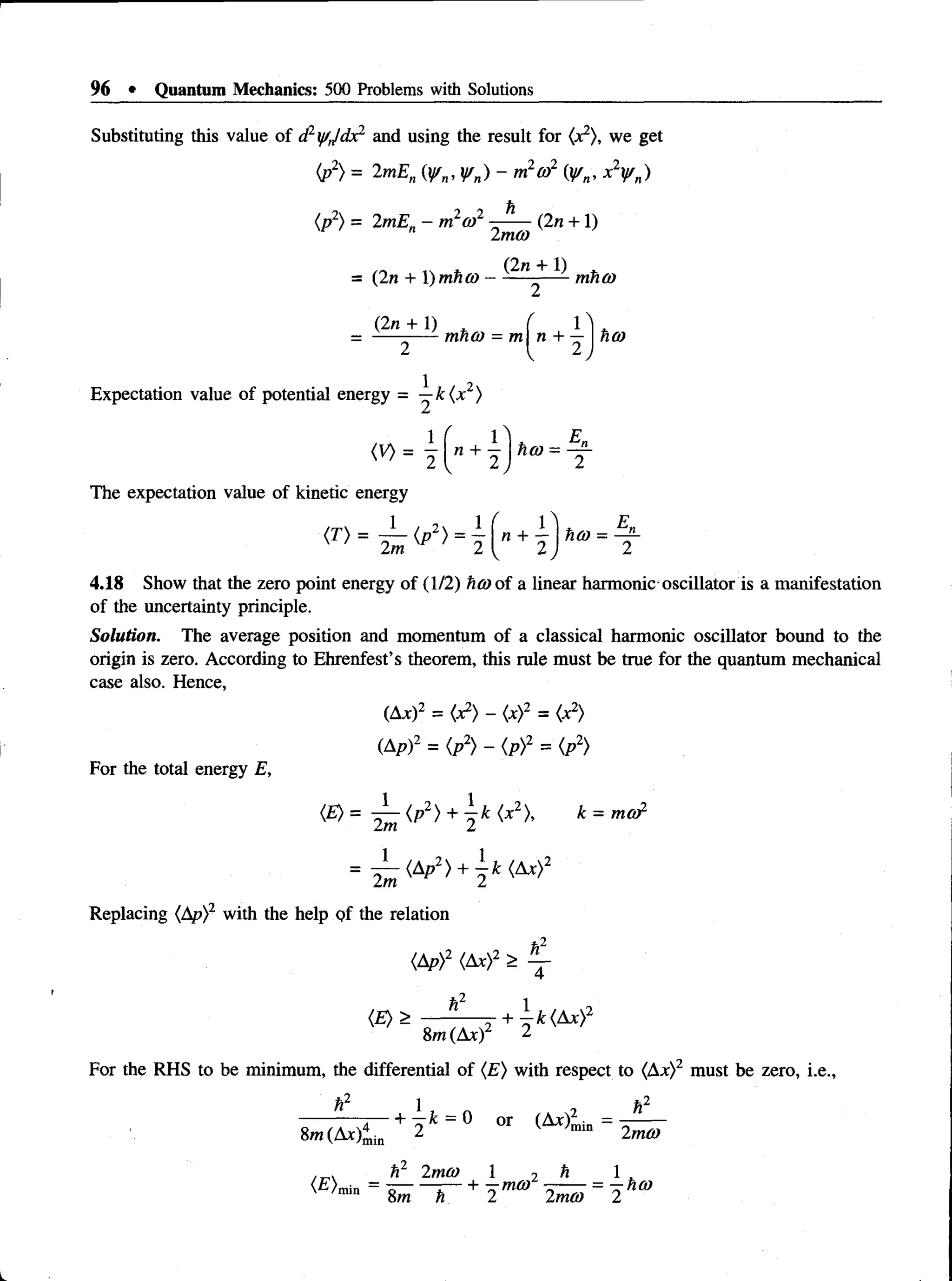 96 • Quantum Mechanics: 500 Problems with Solutions
Substituting this value of d2ij/Jdx2 and using the result for (x2), we get
(P2) = 2rnE„ (ysn, yrn) - m2m2 (y/„, x2y/n)
h
(p2) = 2mE„ - m2ct)2 —
-----(In + 1)
2mco
.. . (2n + 1)
= (2n + 1)m hco------- ---- mtico
(2n + 1) ( 1N
mnco = ml n + hco
Expectation value of potential energy = — )
< V > = |
( 1A
The expectation value of kinetic energy
4.18 Show that the zero point energy of (1/2) hco of a linear harmonic oscillator is a manifestation
of the uncertainty principle.
Solution. The average position and momentum of a classical harmonic oscillator bound to the
origin is zero. According to Ehrenfest’s theorem, this rule must be true for the quantum mechanical
case also. Hence,
(Ax)2 = (x2) - <x>
2 = (x2)
(Ap)2 = (p2) - (p)2 = (p2)
For the total energy E,
<£> = <P2) +  k (x2)' k = m<y2
= - t {Ap2) + ^ k{Ax)2
Replacing (Ap)2 with the help of the relation
2
(Ap)2 (Ax)2 > ^j-
(E)> — ^ — + h ( A x )2
8m (Ax)2 2
For the RHS to be minimum, the differential of (E) with respect to (Ax)2 must be zero, i.e.,
h2 1 , n 2 h2
+ yfc = 0 or (Ax) ; -
8m(Ax)L 2 2mco
 