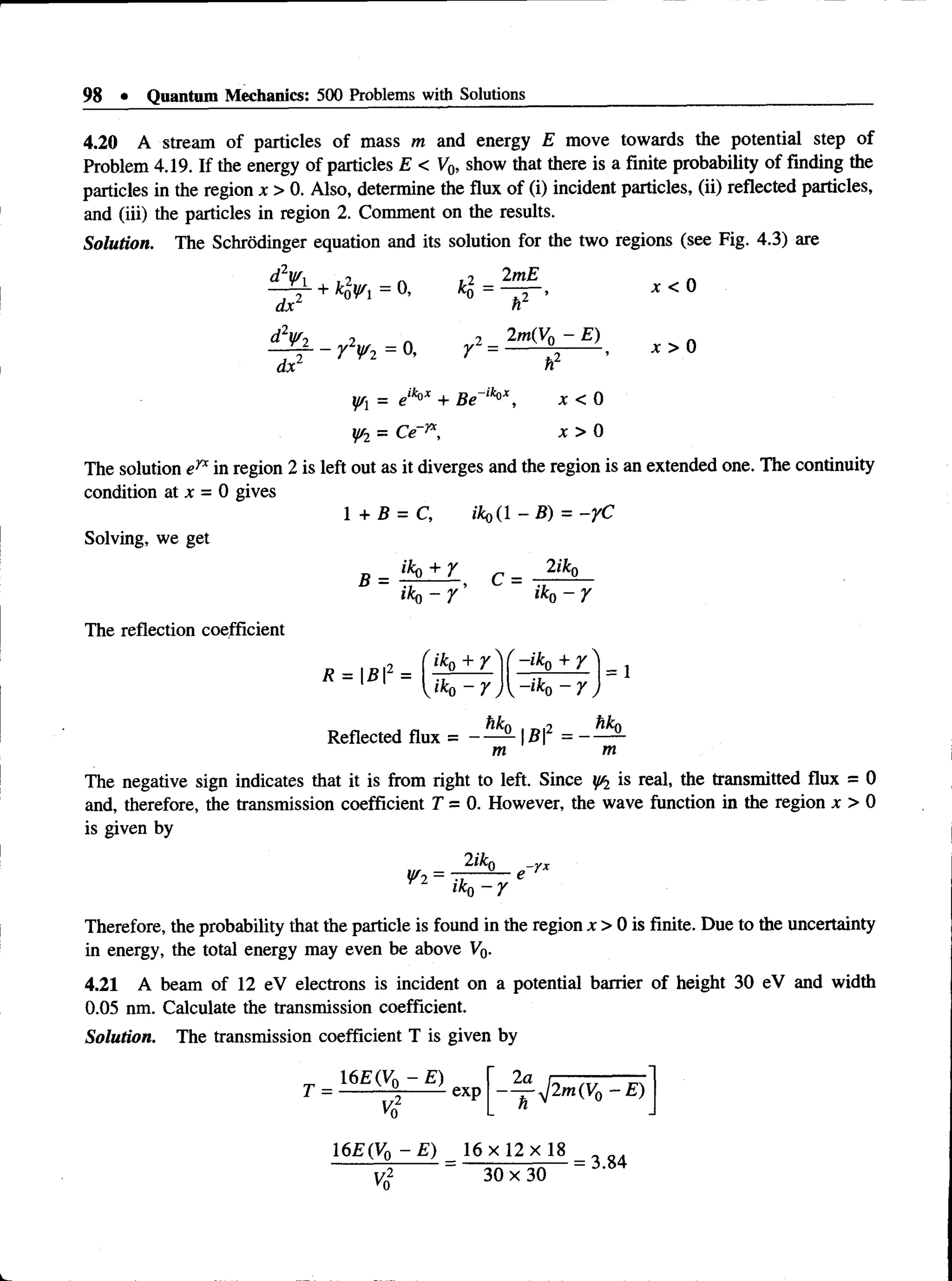 98 • Quantum Mechanics: 500 Problems with Solutions
4.20 A stream of particles of mass m and energy E move towards the potential step of
Problem 4.19. If the energy of particles E < V0, show that there is a finite probability of finding the
particles in the region x > 0. Also, determine the flux of (i) incident particles, (ii) reflected particles,
and (iii) the particles in region 2. Comment on the results.
Solution. The Schrodinger equation and its solution for the two regions (see Fig. 4.3) are
d2Wi 9 ~ ,7 2fnE r.
+ klwi = o, ko= — T ’ x < 0
dx n
d2Wo ? 2 2m(V0 - E)
~ n . - Y2¥ 2 = 0, r = ^ j - 2— •x > 0
dx1 h
¥l = elk°x + Be~lk°x, x < 0
¥2 = Ce"yx, x > 0
The solution eyx in region 2 is left out as it diverges and the region is an extended one. The continuity
condition at x = 0 gives
1 + B = C, ik o (l-B ) = -rC
Solving, we get
B _ iko + Y c _ 2iko
The reflection coefficient
i k a - y ’ ikQ- y
Reflected flux = ----- - | B 2 = — —
m m
The negative sign indicates that it is from right to left. Since y/2 is real, the transmitted flux = 0
and, therefore, the transmission coefficient T = 0. However, the wave function in the region x > 0
is given by
Therefore, the probability that the particle is found in the region x > 0 is finite. Due to the uncertainty
in energy, the total energy may even be above Vo-
4.21 A beam of 12 eV electrons is incident on a potential barrier of height 30 eV and width
0.05 nm. Calculate the transmission coefficient.
Solution. The transmission coefficient T is given by
^ p m i V o - E )
h
1 6 £ (V o -£ ) 1 6 x 1 2 x 1 8
Yq ~ 30 x 30 “
 