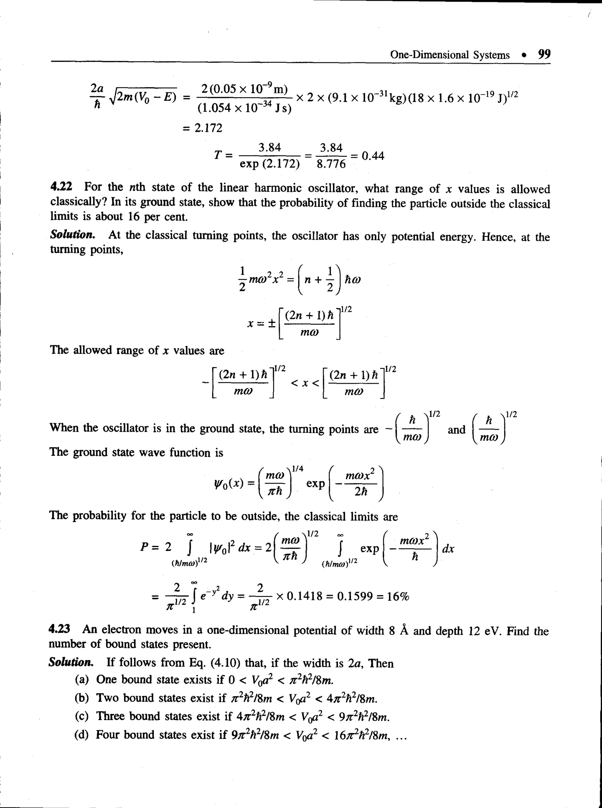 One-Dimensional Systems • 99
2a nr—
.~— — 2(0.05 x 10_9m)
— yj2m(V0 - E ) = x 2 x (9.1 x 10~31kg) (18 x 1.6 x 10“19J)
(1.054 xlO~34Js)
= 2.172
3.84
-19 t1/2
T =
3.84
exp (2.172) 8.776
= 0.44
4.22 For the nth state of the linear harmonic oscillator, what range of x values is allowed
classically? In its ground state, show that the probability of finding the particle outside the classical
limits is about 16 per cent.
Solution. At the classical turning points, the oscillator has only potential energy. Hence, at the
turning points,
1 2 2
—nu o x =
2
n + — | hO)
x ~ ±
(2n + 1) h
ill
mo)
The allowed range of x values are
 2n + X)h
1/2
(2n + 1) h
1/2
ma> mco
When the oscillator is in the ground state, the turning points are -
The ground state wave function is
r 0W =
1/2
mco
and
- 1
mco J
1/2
' m(0
1/4 f 2 
nuox
( n h J
exp
2h
j
The probability for the particle to be outside, the classical limits are
oo / O
O
/>=2 J ¥ oU x = 2 [ ^ ) j
(to®)1
'2 ^ n J
exp
mcox
dx
J e yldy = — x 0.1418 = 0.1599 = 16%
jt
4.23 An electron moves in a one-dimensional potential of width 8 A and depth 12 eV. Find the
number of bound states present.
Solution. If follows from Eq. (4.10) that, if the width is 2a, Then
(a) One bound state exists if 0 < V0a2 < 7i 2h2l%m.
(b) Two bound states exist if n 2f^l%m < V0a2 < 4n2h2l%m.
(c) Three bound states exist if 4n2h2/%m < Vtfi2 < 9n2h2l%m.
(d) Four bound states exist if 9n2h2
/Sm < V0a2 < lS ^/f/S m , ...
 