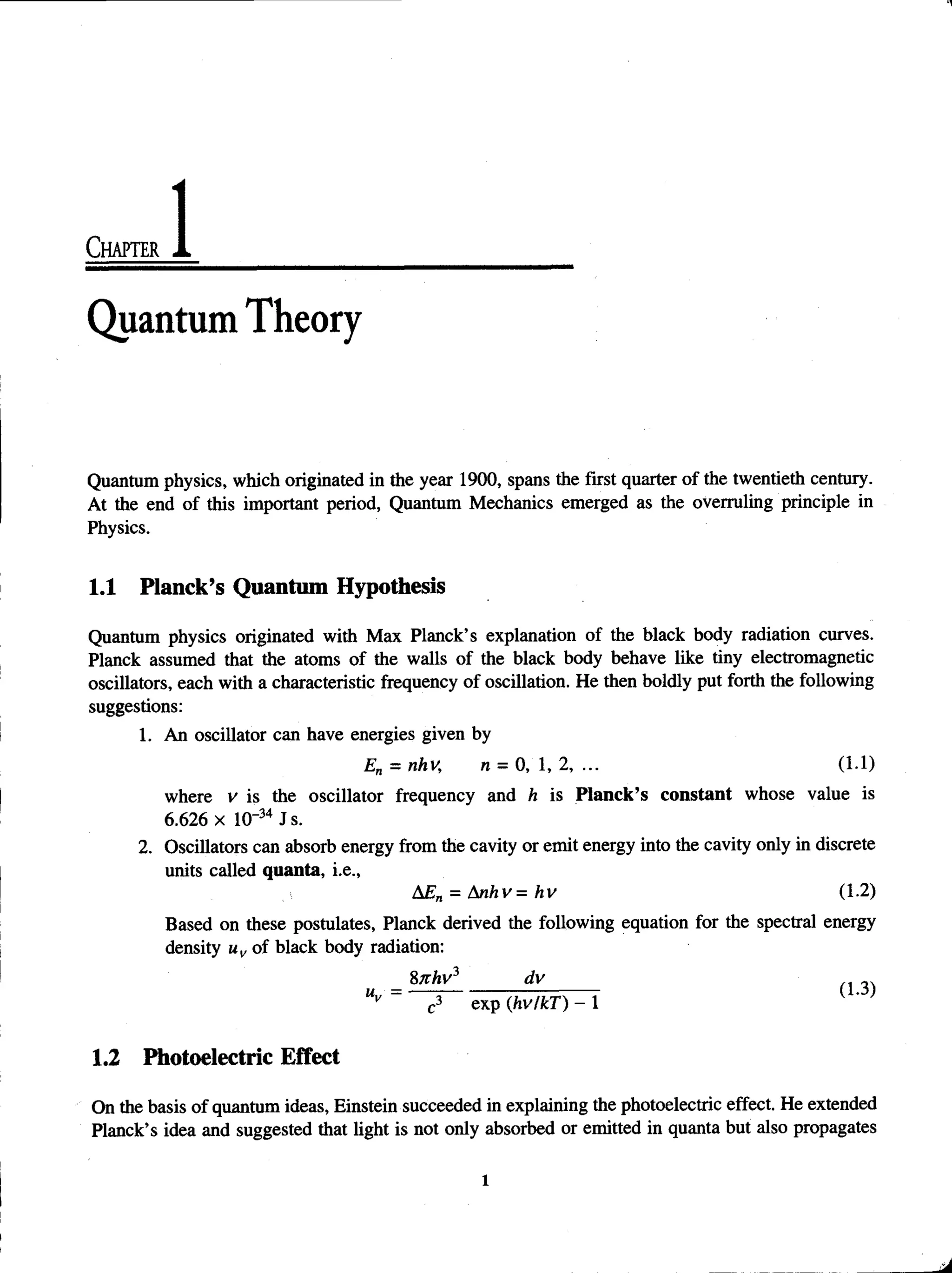 Chapter
Quantum Theory
Quantum physics, which originated in the year 1900, spans the first quarter of the twentieth century.
At the end of this important period, Quantum Mechanics emerged as the overruling principle in
Physics.
1.1 Planck’s Quantum Hypothesis
Quantum physics originated with Max Planck’s explanation of the black body radiation curves.
Planck assumed that the atoms of the walls of the black body behave like tiny electromagnetic
oscillators, each with a characteristic frequency of oscillation. He then boldly put forth the following
suggestions:
1. An oscillator can have energies given by
En = nhv, n = 0, 1, 2, ... (1.1)
where v is the oscillator frequency and h is Planck’s constant whose value is
6.626 x 10-34 Js.
2. Oscillators can absorb energy from the cavity or emit energy into the cavity only in discrete
units called quanta, i.e.,
AEn = Anhv= hv (1.2)
Based on these postulates, Planck derived the following equation for the spectral energy
density uv of black body radiation:
8Khv* _______________________________________________dv__3.
Uy c3 exp (hv/kT) - 1
1.2 Photoelectric Effect
On the basis of quantum ideas, Einstein succeeded in explaining the photoelectric effect. He extended
Planck’s idea and suggested that light is not only absorbed or emitted in quanta but also propagates
l
 