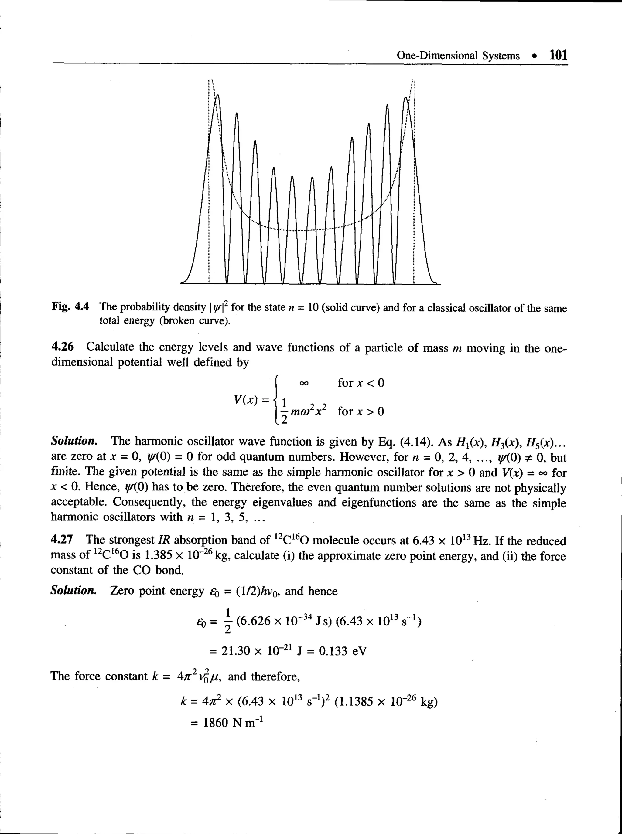 One-Dimensional Systems • 101
Fig. 4.4 The probability density |^ |2for the state n = 10 (solid curve) and for a classical oscillator of the same
total energy (broken curve).
4.26 Calculate the energy levels and wave functions of a particle of mass m moving in the one­
dimensional potential well defined by
oo for x < 0
V(x) = 1 , 2
—mco x for x > 0
Solution. The harmonic oscillator wave function is given by Eq. (4.14). As Hx(x), H3(x), H5(x)...
are zero at x = 0, y/{0) = 0 for odd quantum numbers. However, for n = 0, 2,4, ...,^(0) * 0, but
finite. The given potential is the same as the simple harmonic oscillator for x >0 andV(x) =oofor
x < 0. Hence, i/A0) has to be zero. Therefore, the even quantum number solutions are not physically
acceptable. Consequently, the energy eigenvalues and eigenfunctions are the same as the simple
harmonic oscillators with n = 1, 3, 5, ...
4.27 The strongest IR absorption band of 12C160 molecule occurs at 6.43 x 1013Hz. If the reduced
mass of 12CI60 is 1.385 x 10-26kg, calculate (i) the approximate zero point energy, and (ii) the force
constant of the CO bond.
Solution. Zero point energy £g = (l!2)hv0, and hence
£o = ^ (6.626 x 10' 34Js) (6.43 x 1013s~‘)
= 21.30 x 10"21 J = 0.133 eV
The force constant k = 4tc2$ju, and therefore,
k = 4x2 x (6.43 x 1013 s"1)2 (1.1385 x 10“26 kg)
= 1860 N m' 1
 