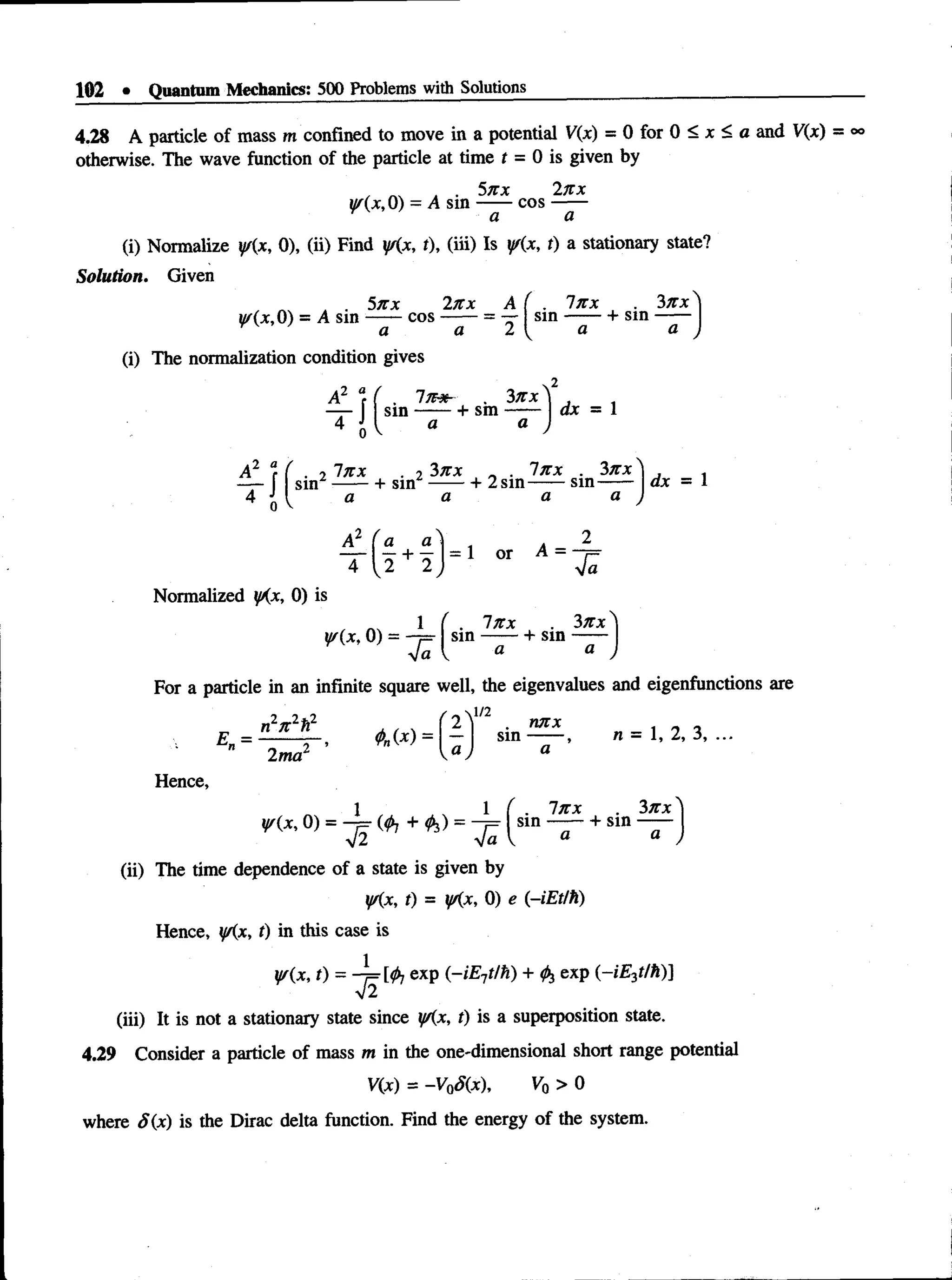 102 • Quantum Mechanics: 500 Problems with Solutions
4.28 A particle of mass m confined to move in a potential V(x) = 0 for 0 < x < a and V(x) = °°
otherwise. The wave function of the particle at time t = 0 is given by
, ^ . • 5nx 2n x
y/{x, 0) = A sin —
— cos —
—
(i) Normalize y{x, 0), (ii) Find ys(x, t), (iii) Is y/(x, t) a stationary state?
Solution. Given
. . 5nx 2n x A
w(x,0) = A sm ------co s-------= —
a a 2
. In x 3n x
sin ------- v sm ------
(i) The normalization condition gives
2 “
r f . 2
^ r
0
In x
a
sm
7n&-
a
3nx
+ sm
3n x
a
dx = 1
, ___ „ . In x . 3n x
+ sin ----- + 2 sin-------sm ------
a a a
dx = 1
4 I 2 + 2
Normalized yKx, 0) is
W(x, 0)
1
f i
= 1 or A =
. In x
sin ------- 1
- sm
f i
3nx N
For a particle in an infinite square well, the eigenvalues and eigenfunctions are
n W
E =
2ma2
/ 2 U/2 . nnx
sm ------
a I a
n = 1, 2, 3, ...
Hence,
(ii) The time dependence of a state is given by
y(x, 0) = (0j + ^ ) = ^ ( sin + sin
In x 3n x
iff(x, t) = fKx, 0) e (-iEt/h)
Hence, ifKx, t) in this case is
y/(x, t) = A=[<j>
7exp (-iE-jtlh) + fo exp (-iE 3tlh)]
V2
(iii) It is not a stationary state since y/(x, t) is a superposition state.
4.29 Consider a particle of mass m in the one-dimensional short range potential
V(x) = -V Q
S(x), Vq > 0
where S(x) is the Dirac delta function. Find the energy of the system.
 