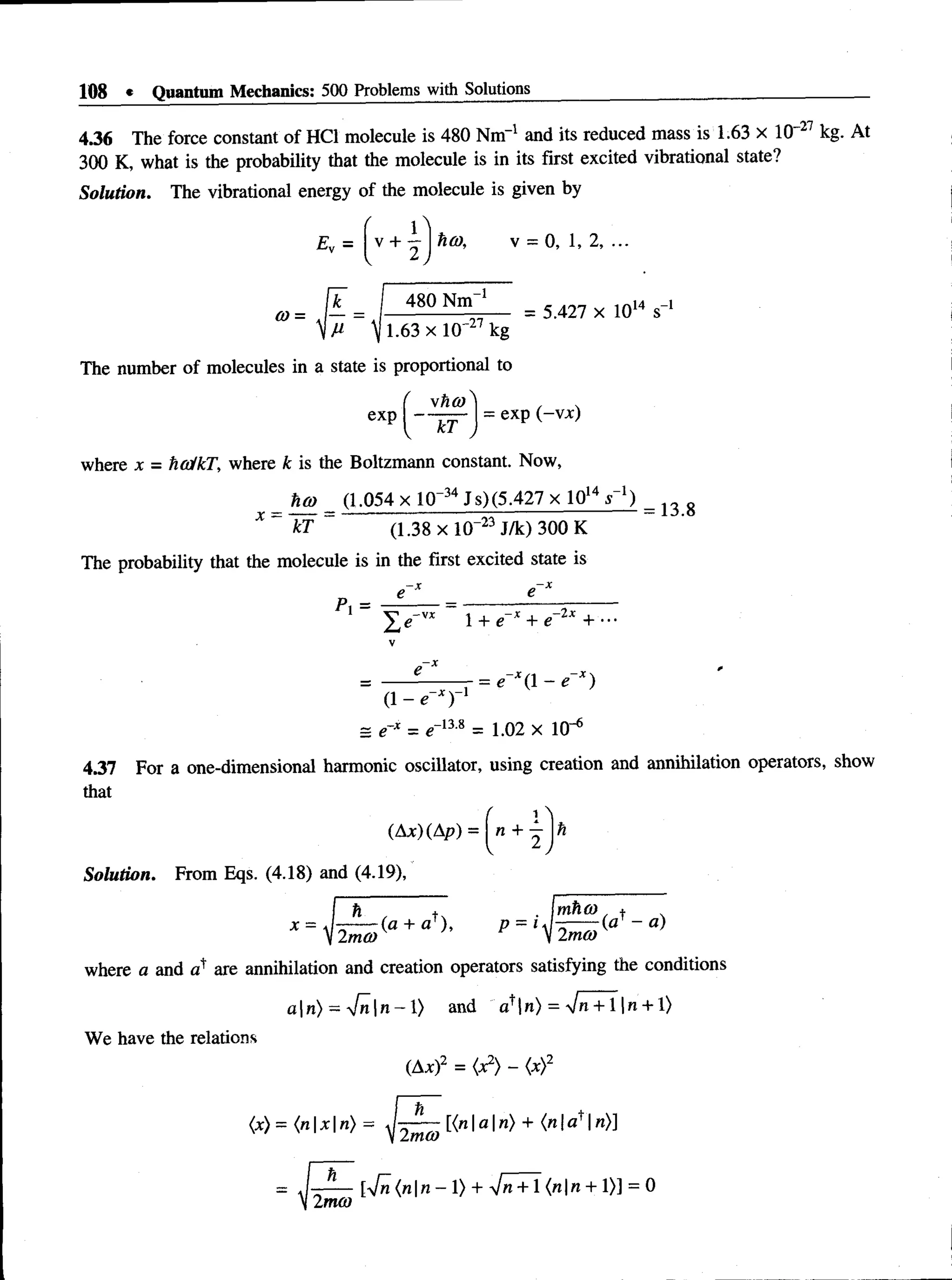 108 * Quantum Mechanics: 500 Problems with Solutions
4.36 The force constant of HC1 molecule is 480 Nm4 and its reduced mass is 1.63 x 10 27 kg. At
300 K, what is the probability that the molecule is in its first excited vibrational state?
Solution. The vibrational energy of the molecule is given by
Ev =  + ~  hco, v = 0, 1, 2, ...
-i
k _ I 480 Nm
0)~ ^ _ ‘
y i . 6 3 x 1(r 27kg
= 5.427 x 1014 s_1
The number of molecules in a state is proportional to
exp j = exP (_v*)
where x = hca/kT, where k is the Boltzmann constant. Now,
ha> (1.054 x 10~34 J s)(5.427 x 1014 s"1)
X ~ ~ kT ~ (1.38 x 10“23 J/k) 300 K
The probability that the molecule is in the first excited state is
=13.8
P, =
(1 - O
l + e~x + e-2x + •••
— = *-*(1 - 0
= e* = <T13'8 = 1.02 x 10"6
4.37 For a one-dimensional harmonic oscillator, using creation and annihilation operators, show
that
(Ax) (Ap)
Solution. From Eqs. (4.18) and (4.19),
n + h
x =
h
-(a + af), p = i
mho) , +
(a ~ a)
12ma)v ’' ^ V2mO)
where a and are annihilation and creation operators satisfying the conditions
a | n ) - V n | n - l ) and a+|n) = *Jn + ln + l)
We have the relations
(Ax)2 = (x2) - (x)2
<x)= (nxn) =
2 mco
[{na n) + {nla^n)}
2mco
[•Jn (nn - 1) + -Jn + l (nn + 1)] = 0
 