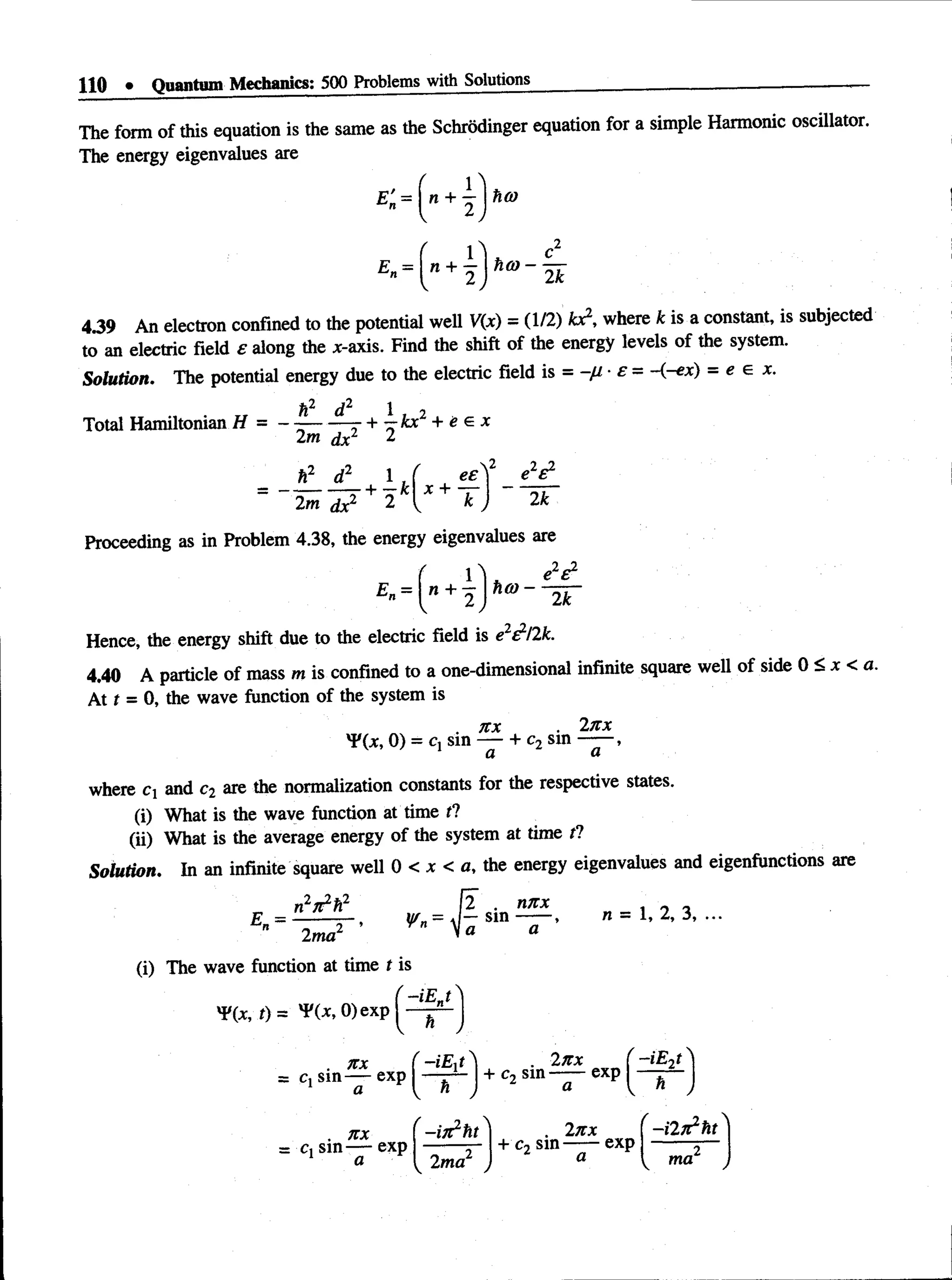 110 • Quantum Mechanics: 500 Problems with Solutions
The form of this equation is the same as the Schrodinger equation for a simple Harmonic oscillator.
The energy eigenvalues are
E'. = I n + h<o
E =
v” + 2 h m ~ k
4.39 An electron confined to the potential well V(x) = (1/2) fcx2, where k is a constant, is subjected
to an electric field e along the jt-axis. Find the shift of the energy levels of the system.
Solution. The potential energy due to the electric field is = -fi £ = <-ex) = e e x.
Total Hamiltonian H = - ~ — ^—
r +  k x 2 + e e x
2m dx2 2
h2 d21 . ( eeY e V
+ -^k x +
" " 2^ ^ 2 T U 2fc
Proceeding as in Problem 4.38, the energy eigenvalues are
E =  n + ^  h a ) -
2 ) 2k
Hence, the energy shift due to the electric field is e2^/2k.
4.40 A particle of mass m is confined to a one-dimensional infinite square well of side 0 < x < a.
At t = 0, the wave function of the system is
. 7tx 2nx
^ (x , 0) = Cj sin — + c2 sin —— ,
where C and c2 are the normalization constants for the respective states.
(i) What is the wave function at time f?
(ii) What is the average energy of the system at time tl
Solution. In an infinite square well 0 < x < a, the energy eigenvalues and eigenfunctions are
n V ft2 [2 . nnx _ .
— y/ = J — s in ----- * n —1, 2, 3, ...
_2 ’ Vn  a a
E =
2ma
(i) The wave function at time t is
 