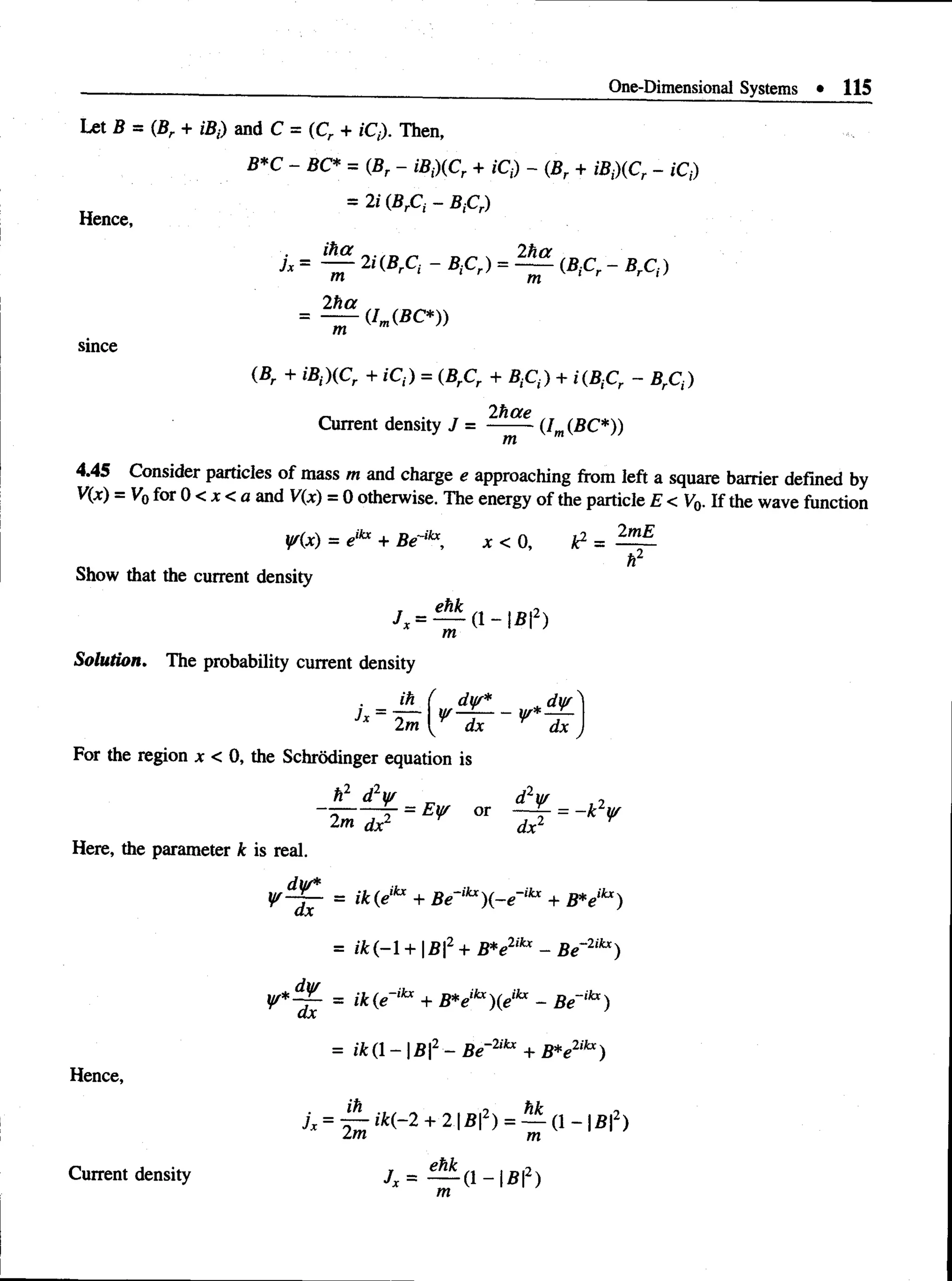 One-Dimensional Systems • 115
since
(Br + iBi){Cr + iCt) = (BrCr + + i(B,Cr - BrCt)
2hae
Current density J = (Im(BC*))
4.45 Consider particles of mass m and charge e approaching from left a square barrier defined by
V(x) = V0for 0 < x < a and V(x) = 0 otherwise. The energy of the particle E < V0. If the wave function
V{x) = eikx + Be~ikx, x < 0 , k2 = —
h2
Show that the current density
ehk -i
/ , = — ( 1 - |B |2)
Solution. The probability current density
For the region x < 0, the Schrodinger equation is
Here, the parameter k is real.
= ik(eikx + Be~ikx)(-e~ikx + B*eikx)
= /Jt(—
1+ B2 + B*e2ikx - Be~2ikx)
= ik(e~ikx + B*eikx)(eikx - Be~,hc)
= ik (1 - | B2- Be~2ikx + B*elikx)
Hence,
jx = + 2 = — d ~ l#l2)
lm m
Current density
 
