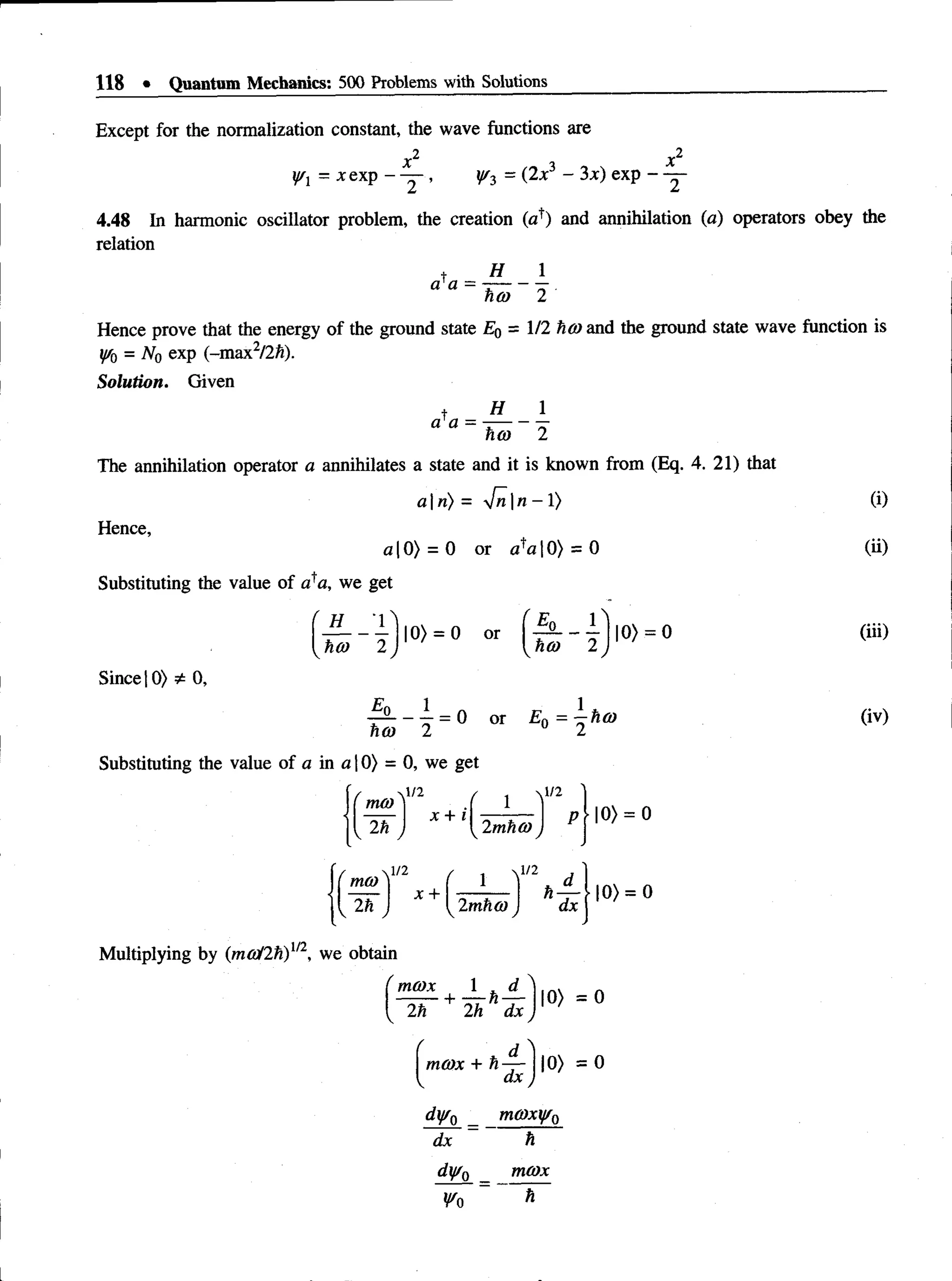 118 • Quantum Mechanics: 500 Problems with Solutions
Except for the normalization constant, the wave functions are
x2 x2
y/x = xexp - — , W3 = (2*3 “ 3*) exP “
4.48 In harmonic oscillator problem, the creation (a1
) and annihilation (a) operators obey the
relation
t H 1
a'a = ----- —.
hco 2
Hence prove that the energy of the ground state E0 = 1/2 ho) and the ground state wave function is
iffQ= N0 exp (-max2/2ft).
Solution. Given
t H 1
a a = ----- —
hot 2
The annihilation operator a annihilates a state and it is known from (Eq. 4. 21) that
a | n) = 4n n - 1) (i)
Hence,
a 10) = 0 or o'a 10) = 0 (ii)
Substituting the value of o'a, we get
(iii)
Since 10) 0,
(iv)
Substituting the value of a in a 10) = 0, we get
Multiplying by (ma/2h)1/2, we obtain
mcox + h —~
dx
dyr0 _ mG)xyf0
dx h
dy/0 _ mcox
Wo h
 