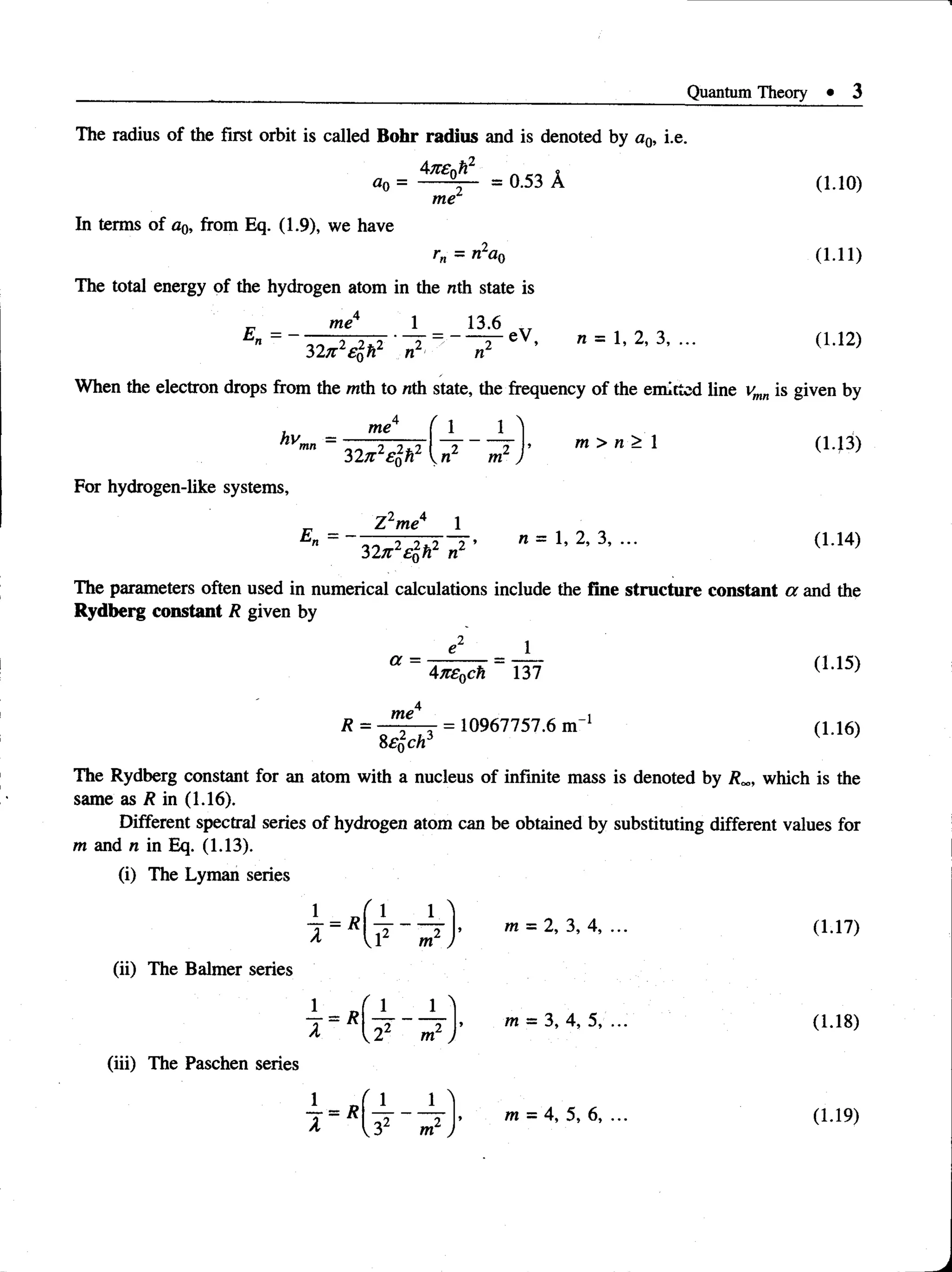 Quantum Theory • 3
The
= 0.53 A
me
radius of the first orbit is called Bohr radius and is denoted by a0, i.
_*2
a0 =
In terms of a0, from Eq. (1.9), we have
r„ = nla0
The total energy of the hydrogen atom in the nth state is
1 13.6
e.
E - - me
32n 2e$h2 n
eV, n = 1, 2, 3, ...
(1.10)
(1.11)
( 1.12)
When the electron drops from the with to nth state, the frequency of the emitted line vmn is given by
, me
hv = -------------
mn 9 7 . i
32j z SqH 2 2
n m )
m > n > 1
For hydrogen-like systems,
E„ =
Z 2me4 1
32jr2£&h2 n2 ’
n = 1, 2, 3, ...
(1.13)
(1.14)
---- —
U
The parameters often used in numerical calculations include the fine structure constant a and the
Rydberg constant R given by
a =
47c£0ch 137
(1.15)
4
R = = 10967757.6 m"1 (1.16)
Sewell
The Rydberg constant for an atom with a nucleus of infinite mass is denoted by R„, which is the
same as R in (1.16).
Different spectral series of hydrogen atom can be obtained by substituting different values for
m and n in Eq. (1.13).
(i) The Lyman series
(ii) The Balmer series
(iii) The Paschen series
92
VL m )
m
m
= 2, 3, 4, ...
= 3, 4, 5, ...
(1.17)
(1.18)
 