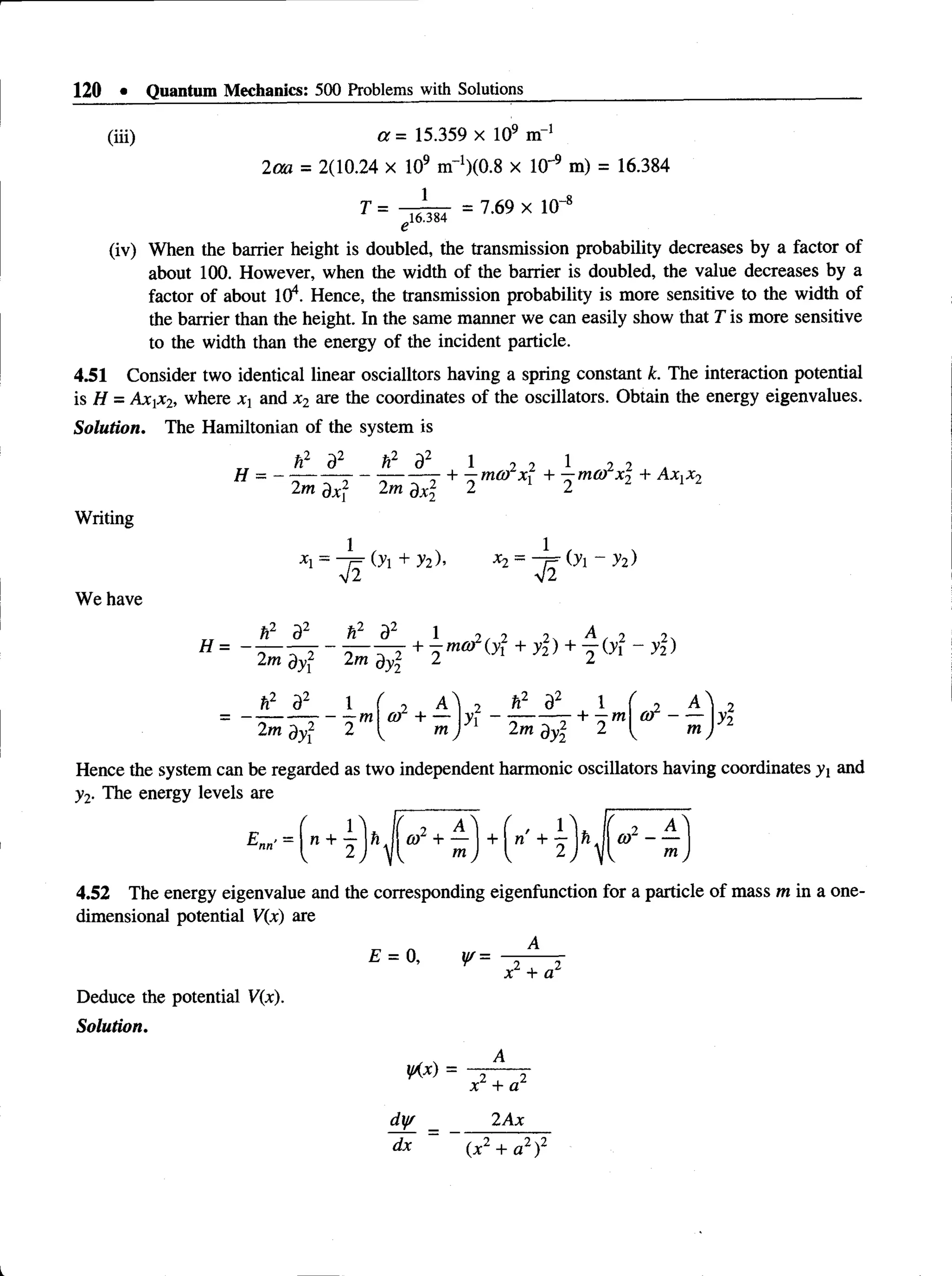 120 • Quantum Mechanics: 500 Problems with Solutions
(iii) a = 15.359 x 109 m 1
2 m = 2(10.24 x 109 nT1) ^ x 10~9 m) = 16.384
r = ; r n s f = T 6 9 x l0 "‘
e
(iv) When the barrier height is doubled, the transmission probability decreases by a factor of
about 100. However, when the width of the barrier is doubled, the value decreases by a
factor of about 104. Hence, the transmission probability is more sensitive to the width of
the barrier than the height. In the same manner we can easily show that T is more sensitive
to the width than the energy of the incident particle.
4.51 Consider two identical linear oscialltors having a spring constant k. The interaction potential
is H = Axi*2, where Xj and x2 are the coordinates of the oscillators. Obtain the energy eigenvalues.
Solution. The Hamiltonian of the system is
& a2 ft2 d2 1 2 2 1 2 2 a
H = - - - z - —j + -m ® *i +
2m dxf 2m dxj 2 2
Writing
We have
Oi + yi)> x2 = (y ~ ?2)
3^ tP" 1 2 / 2 2 ^ t 2 2
" = - 2 ^ 5 ? “ 2 ^ + 2 mm + + 2 '^
i f a2 i
- —m
/
, a  2 h2 d2 l
or + — |yx - --------- + —m
2m d-yj2 2 ^ m ) 2m dy 2
/
e t -
A
m y
Hence the system can be regarded as two independent harmonic oscillators having coordinates y! and
y2. The energy levels are
4.52 The energy eigenvalue and the corresponding eigenfunction for a particle of mass m in a one­
dimensional potential V(x) are
£ = 0, y/=
x + a
Deduce the potential V(x).
Solution.
 