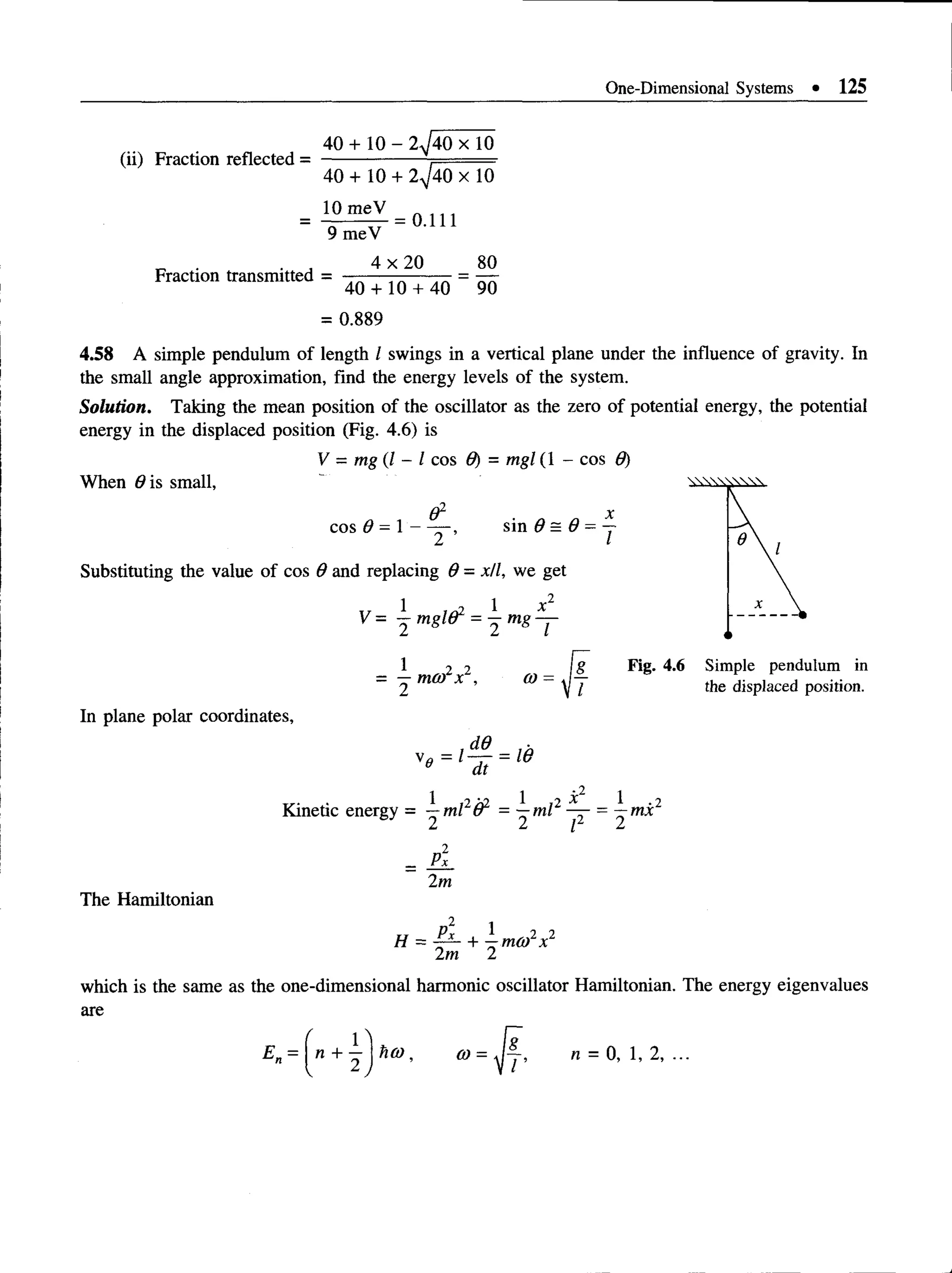 One-Dimensional Systems • 125
(ii) Fraction reflected =
40 + 10 - 2^40 x 10
40 + 10 + 2^/40 X 10
10 meV
Fraction transmitted =
9 meV
4 x 20
= 0.111
80
40 + 10 + 40 90
= 0.889
4.58 A simple pendulum of length I swings in a vertical plane under the influence of gravity. In
the small angle approximation, find the energy levels of the system.
Solution. Taking the mean position of the oscillator as the zero of potential energy, the potential
energy in the displaced position (Fig. 4.6) is
V = mg (I - I cos 9) = mgl (1 - cos 9)
When 0is small,
&
cos 9 = 1 -
2 ’
sin 9 = 9 =
I
Substituting the value of cos 9 and replacing 9 = x/l, we get
V = j mgld1 = j m g ^ j-
1 2 2
= —mco x ,
Fig. 4.6 Simple pendulum in
the displaced position.
In plane polar coordinates,
v0 = l^ j- = W
0 dt
1 r..., 1
Kinetic energy = —ml o = —ml
L I I
2*1
2
—mx
2
Px
2m
The Hamiltonian
H = ^r~ + —m o fx
1 ,2 „2
2m 2
which is the same as the one-dimensional harmonic oscillator Hamiltonian. The energy eigenvalues
are
a>= J f , n = 0 ,1 ,2 ,...
 