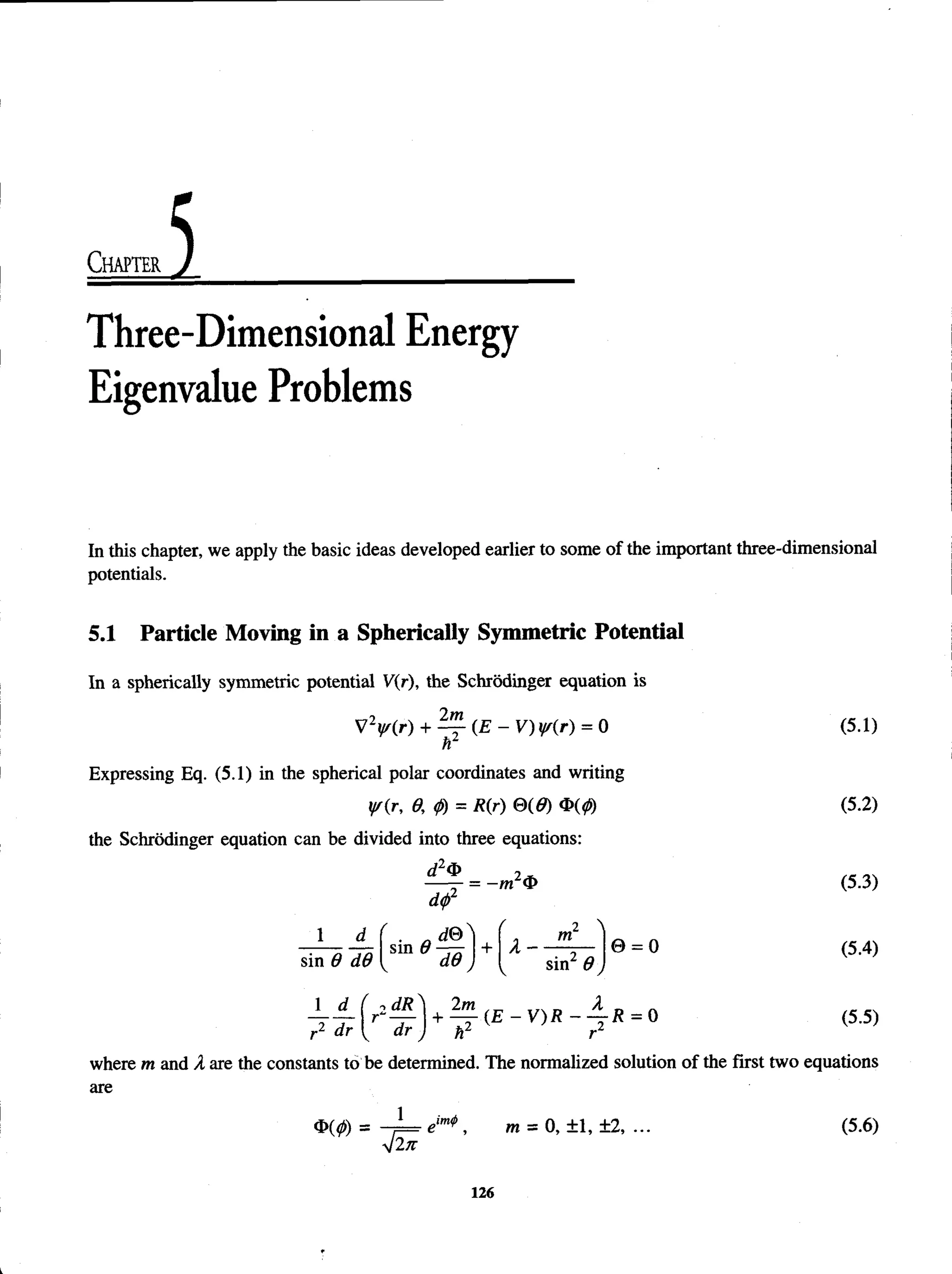 Chapter
Three-Dimensional Energy
Eigenvalue Problems
In this chapter, we apply the basic ideas developed earlier to some of the important three-dimensional
potentials.
5.1 Particle Moving in a Spherically Symmetric Potential
In a spherically symmetric potential V(r), the Schrodinger equation is
VV (r) + ^ - ( E - V ) w(r) = 0 (5.1)
nz
Expressing Eq. (5.1) in the spherical polar coordinates and writing
yr(r, 0, <
j>
) = R(r) 0(0) 4 ( 0 (5.2)
the Schrodinger equation can be divided into three equations:
= -m 2<
S
> (5.3)
dtp2
1
sin 0 d0
( 2 
sin 0 j
© = 0 (5.4)
7 U r' - f y w ( E - v ) R - 7 R - ° <5-5)
where m and A are the constants to be determined. The normalized solution of the first two equations
are
$ ( 0 = - 1 = eim
* , m = 0, ±1, ±2, ... (5.6)
V2n
126
 