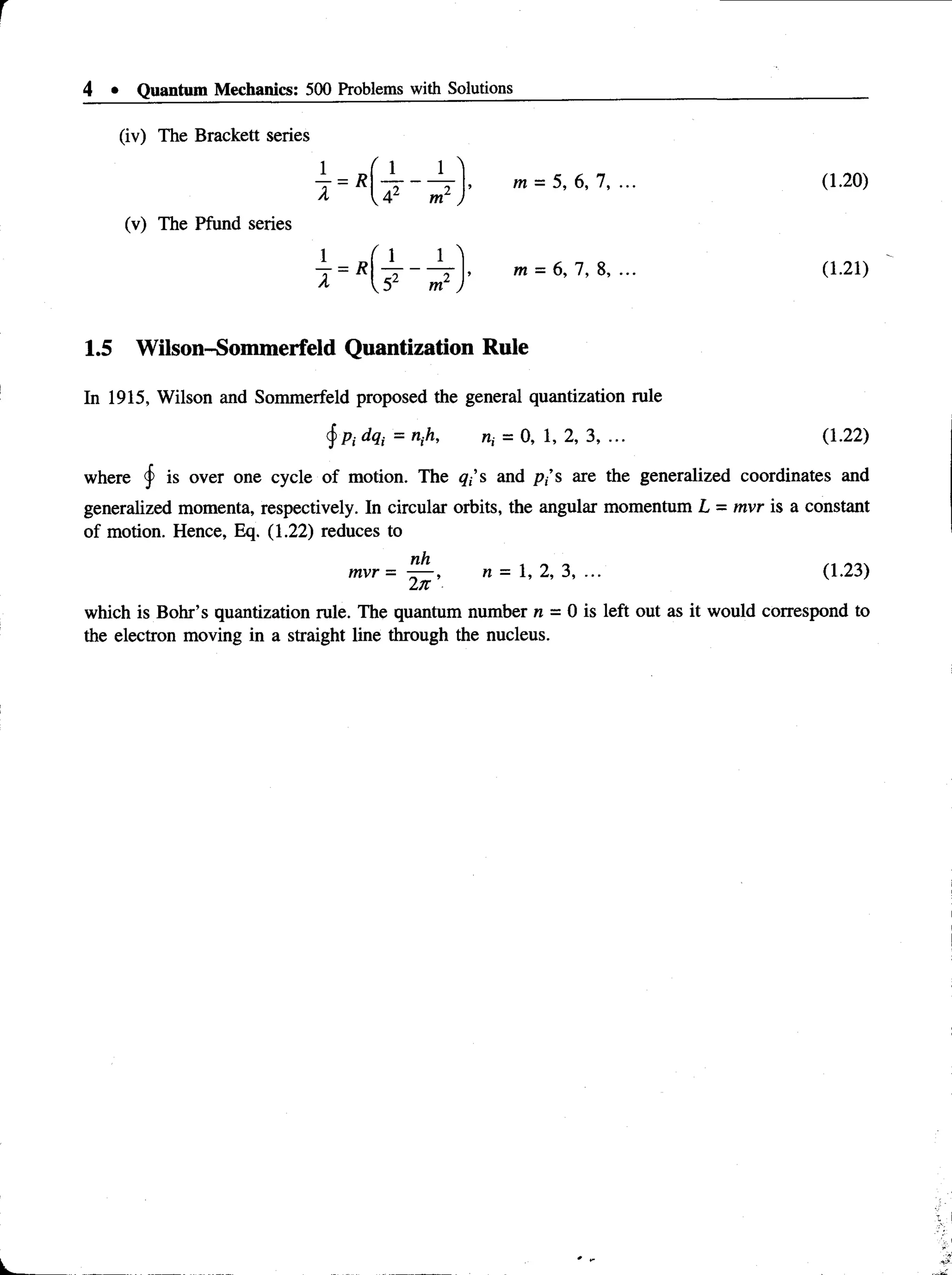 4 • Quantum Mechanics: 500 Problems with Solutions
(iv) The Brackett series
J = R f i r
—7 , m = 5, 6, 7,
(v) The Pfund series
m
5 m y
m = 6, 1 , 8, ...
(1.20)
(1.21)
1.5 Wilson-Sommerfeld Quantization Rule
In 1915, Wilson and Sommerfeld proposed the general quantization rule
j Pi dqt = nth, n, = 0, 1, 2, 3, ... (1.22)
where § is over one cycle of motion. The qf s and p,’s are the generalized coordinates and
generalized momenta, respectively. In circular orbits, the angular momentum L = mvr is a constant
of motion. Hence, Eq. (1.22) reduces to
n.h
mvr = —
—, n = 1, 2, 3, ..
2k
(1.23)
which is Bohr’s quantization rule. The quantum number n = 0 is left out as it would correspond to
the electron moving in a straight line through the nucleus.
 