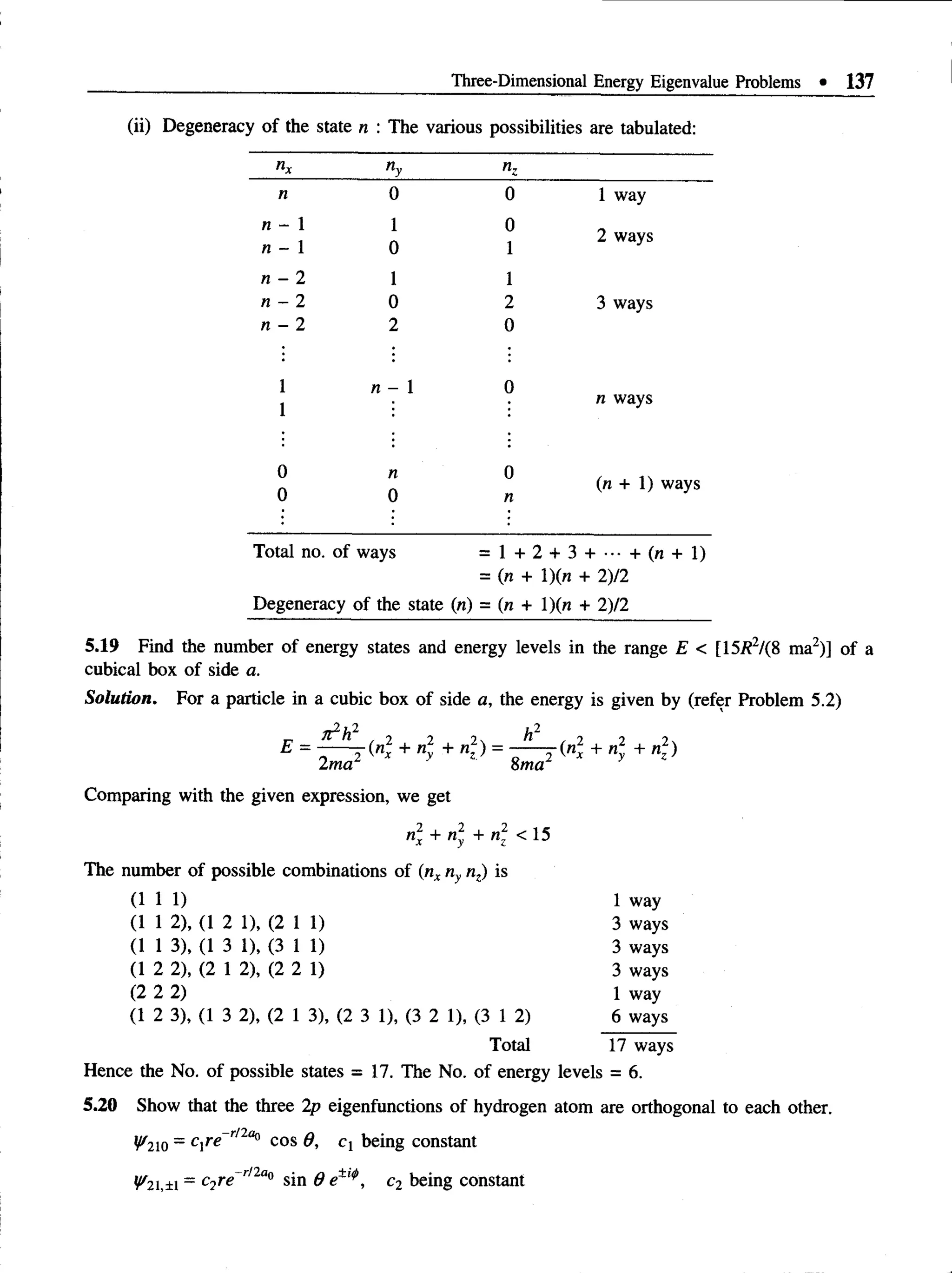 Three-Dimensional Energy Eigenvalue Problems • 137
(ii) Degeneracy of the state n : The various possibilities are tabulated:
nx ny nz
n 0 0 1 way
n - 1 1 0
n - 1 0 1
2 ways
n - 2 1 1
n 2 0 2 3 ways
n - 2 2 0
1 n - 1 0
1
n ways
0
0
n
0
0
n
(n: + 1) ways
Total no. of ways = l + 2 + 3 + - - + ( « + l )
= (ra + l)(n + 2)12
Degeneracy of the state (n) = (n + l)(n + 2)12
5.19 Find the number of energy states and energy levels in the range E < [15/?2/(8 ma2)] of a
cubical box of side a.
Solution. For a particle in a cubic box of side a, the energy is given by (refer Problem 5.2)
r* ft2h 2 2 2 ^ / 2 2 2
E = - — f K + n + nz ) = - — j( n x + n2 + n2)
2ma 8ma
Comparing with the given expression, we get
n2 + n2 + n2 < 15
The number of possible combinations of (nx ny nz) is
( 1 1 1 ) 1 way
(1 1 2), (1 2 1), (2 11) 3 ways
(1 1 3), (1 3 1), (3 11) 3 ways
(1 2 2), (2 1 2), (2 2 1) 3 ways
(2 2 2) 1 way
(1 2 3), (1 3 2), (2 1 3), (2 3 1), (3 2 1), (3 1 2) 6 ways
Total 17 ways
Hence the No. of possible states = 17. The No. of energy levels = 6.
5.20 Show that the three 2p eigenfunctions of hydrogen atom are orthogonal to each other.
^210 = cre rl2a° cos 8, C! being constant
^ 21,±i = °7re~rl2a° sin 8 et,<
l>
, c2 being constant
 