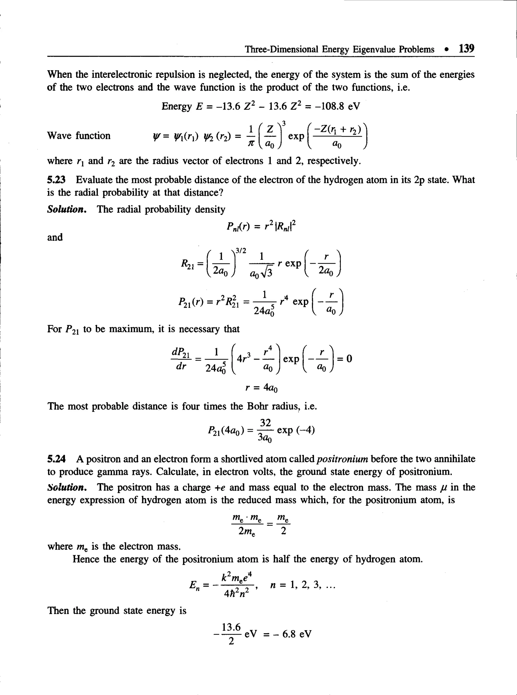 Three-Dimensional Energy Eigenvalue Problems • 139
When the interelectronic repulsion is neglected, the energy of the system is the sum of the energies
of the two electrons and the wave function is the product of the two functions, i.e.
Energy E = -13.6 Z2 - 13.6 Z2 = -108.8 eV
Wave function ¥ = ¥fa) ¥ i(r2) =
n
' z " f
KU
0 ,
exp
V
~Z(r{ + r2)
where rx and r2 are the radius vector of electrons 1 and 2, respectively.
5.23 Evaluate the most probable distance of the electron of the hydrogen atom in its 2p state. What
is the radial probability at that distance?
Solution. The radial probability density
Pn,(r) = r2Rn,2
and
^21 -
1
v 2ao
3/2
1
£
r exp
2dr.
P21(r) = r2i?|j = r4 exp
24«n
For P21 to be maximum, it is necessary that
dP-
21 1
dr 24ao5
( 4 ^ / 
4r3 ------ exp
r
= 0
V «0 ,
r = 4an
The most probable distance is four times the Bohr radius, i.e.
32
*2i(4^0) = 3^- exP M )
5.24 A positron and an electron form a shortlived atom called positronium before the two annihilate
to produce gamma rays. Calculate, in electron volts, the ground state energy of positronium.
Solution. The positron has a charge +e and mass equal to the electron mass. The mass ju in the
energy expression of hydrogen atom is the reduced mass which, for the positronium atom, is
me me
2m„ 2
where me is the electron mass.
Hence the energy of the positronium atom is half the energy of hydrogen atom.
E =
k2mee4
4h2n2
n = 1, 2, 3, ...
Then the ground state energy is
13.6
eV = - 6.8 eV
 