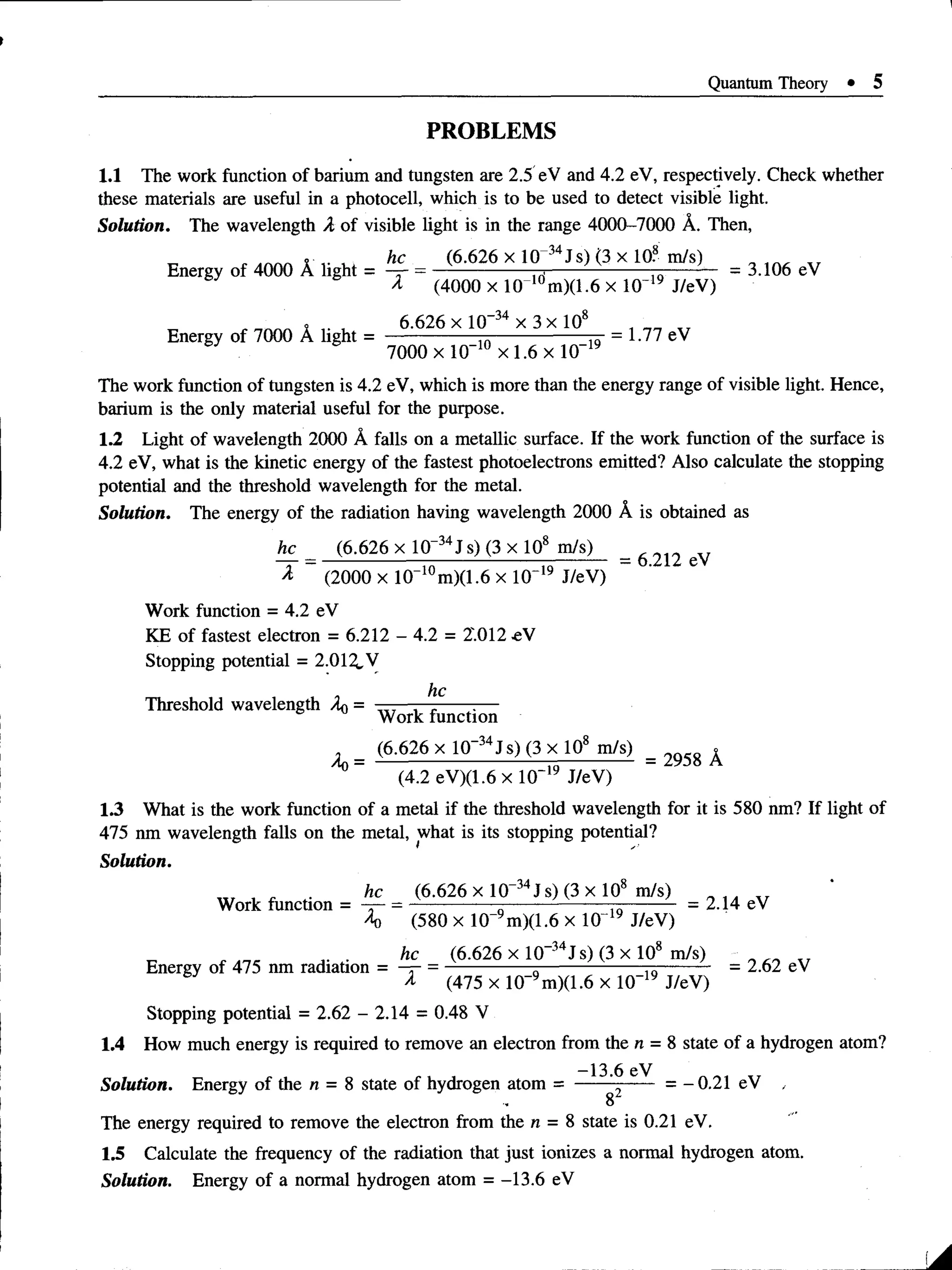 Quantum Theory • 5
PROBLEMS
1.1 The work function of barium and tungsten are 2.5 eV and 4.2 eV, respectively. Check whether
these materials are useful in a photocell, which is to be used to detect visible light.
Solution. The wavelength A. of visible light is in the range 4000-7000 A. Then,
...........i - , . , , he (6.626 x 10 34Js) (3 x 10? m/s) „ _ „
Energy of 4000 A light = — = -----------------j----------------- —
-------- = 3.106 eV
A (4000x 10 10m)(l.6 x l 0 ~19 J/eV)
. . , 6.626 x 10”34 x 3x 108 , „
Energy of 7000 A light = ---------------^ = 1.77 eV
7000 xlO “10x 1.6 xlO -19
The work function of tungsten is 4.2 eV, which is more than the energy range of visible light. Hence,
barium is the only material useful for the purpose.
1.2 Light of wavelength 2000 A falls on a metallic surface. If the work function of the surface is
4.2 eV, what is the kinetic energy of the fastest photoelectrons emitted? Also calculate the stopping
potential and the threshold wavelength for the metal.
Solution. The energy of the radiation having wavelength 2000 A is obtained as
he (6.626 x 10-34J s) (3 x 108 m/s)
A (2000 x 10“10m)(1.6 x 10“19 J/eV)
Work function = 4.2 eV
KE of fastest electron = 6.212 - 4.2 = 2'.012 eV
Stopping potential = 2.012.V
he
Threshold wavelength Aq =
= 6.212 eV
Work function
in n/n x ill ^
^0
(6.626 x 10 J s) (3 x 108 m/s) x
= ----------------------------— - 2958 A
(4.2 eV)(1.6 x 10~'y J/eV)
1.3 What is the work function of a metal if the threshold wavelength for it is 580 nm? If light of
475 nm wavelength falls on the metal, what is its stopping potential?
Solution.
„ T , ^ .. he (6.626 x 10-34J s) (3 x 108 m/s) „ , „
Work function = -r- = ---------- — ----- ------- — —
-------- - 2.14 eV
4) (580 x 10 m)(1.6 x 10"19 J/eV)
he (6.626 x 10_34Js) (3 x 108 m/s)
Energy of 475 nm radiation = —
r- = -------------- „-----------------7
7
;-------- - 2.62 ev
& (475 x 10_9m)(1.6 x 10-19 J/eV)
Stopping potential = 2.62 - 2.14 = 0.48 V
1.4 How much energy is required to remove an electron from the n = 8 state of a hydrogen atom?
-13.6 eV
Solution. Energy of the n = 8 state of hydrogen atom = ----- ------ = -0.21 eV .
8
The energy required to remove the electron from the n = 8 state is 0.21 eV.
1.5 Calculate the frequency of the radiation that just ionizes a normal hydrogen atom.
Solution. Energy of a normal hydrogen atom = -13.6 eV
 