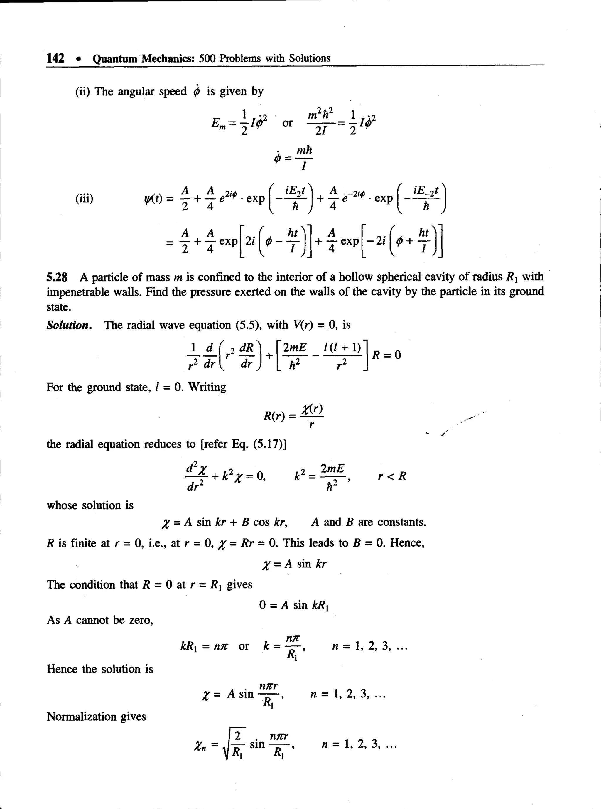 142 • Quantum Mechanics: 500 Problems with Solutions
(ii) The angular speed <
/> is given by
1 ' *2
21 2
mh
~T
(iii) W )= f + j ■exp
iE-)t -2 i#
h  + ~4 e “ r ' exP I *
iE .t
ht
2 i$ ~ —
A
+ - e x p —2i
ht_
I
5.28 A particle of mass m is confined to the interior of a hollow spherical cavity of radius R xwith
impenetrable walls. Find the pressure exerted on the walls of the cavity by the particle in its ground
state.
Solution. The radial wave equation (5.5), with V(r) = 0, is
J d_( 2 dR_
r2 dr  j dr
For the ground state, 1 = 0. Writing
2mE 1(1 + 1)
h2 r2
R(r) =
r
R = 0
the radial equation reduces to [refer Eq. (5.17)]
d2X ,2 n 12 2mE
, + k y = 0, k = — — ,
.2 t.2 ’ r < R
dr1 r
whose solution is
X = A sin kr + B cos kr, A and B are constants.
R is finite at r = 0, i.e., at r = 0, % = Rr = 0. This leads to B = 0. Hence,
X = A sin kr
The condition that R = 0 at r = Rx gives
0 = A sin kRx
As A cannot be zero,
kRx = nit or k =
Hence the solution is
Normalization gives
nn
V
n = 1, 2, 3, ...
X = A sin
n/rr
n = 1, 2, 3, ...
nnr
 