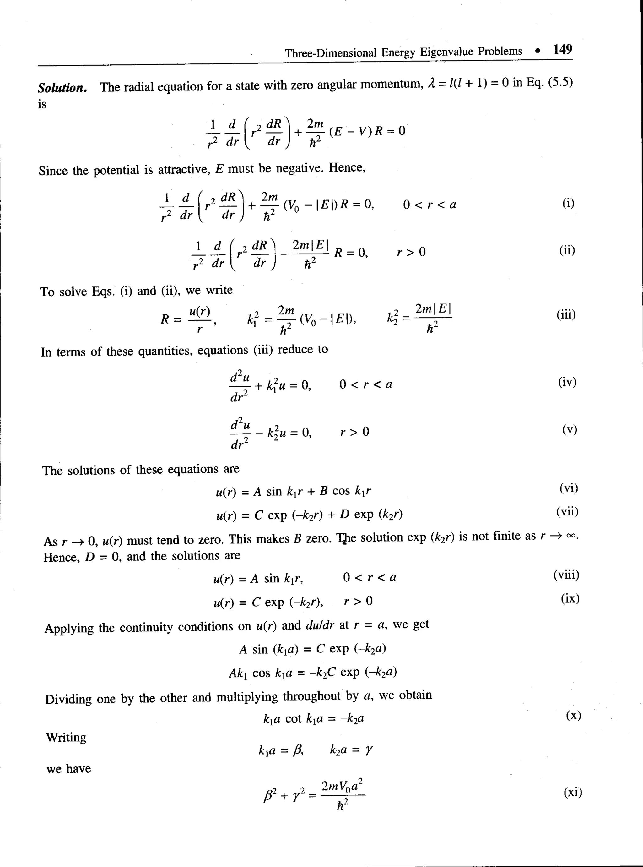 Three-Dimensional Energy Eigenvalue Problems • 149
Solution. The radial equation for a state with zero angular momentum, A =1(1+ 1) - 0 in Eq. (5.5)
is
J _ d _ ( 2 dR
r2 dr [^r dr j
+ ( E - V ) R = 0
h2
Since the potential is attractive, E must be negative. Hence,
- r 4 f r2T r l + ^ T (Vo ~ E )R = 0, 0 < r < a (i)
r2 d r { dr J h2
J _ A f r2 ^ _ 2m ] £ | /? = 0> r > Q (ii)
r2 d r { dr J h2
To solve Eqs. (i) and (ii), we write
R = « H , i f = ^ (v0-|£D. (iii)
r h2 h
In terms of these quantities, equations (iii) reduce to
^ + k2u = 0, 0 < r < a (iv)
dr
^ - fc2M= 0, r > 0 (v)
dr 2
The solutions of these equations are
u(r) = A sin kxr + B cos kxr (yi)
u(r) = C exp (-k2r) + D exp(k2r) (vn)
As r -> 0, u(r) must tend to zero. This makes B zero. 1}ie solution exp (k2r) is not finite as r
Hence, D = 0, and the solutions are
u(r) - A sin k^r, 0 < r < a (viii)
u(r) = C exp (~k2r), r > 0 (ix)
Applying the continuity conditions on u(r) and du/dr at r = a, we get
A sin (kd) = C exp (-k2a)
Aki cos kd = —
k2C exp (~k2a)
Dividing one by the other and multiplying throughout by a, we obtain
ka cot kid = -k2a (x)
Writing
kxa = /}, k2a = y
 