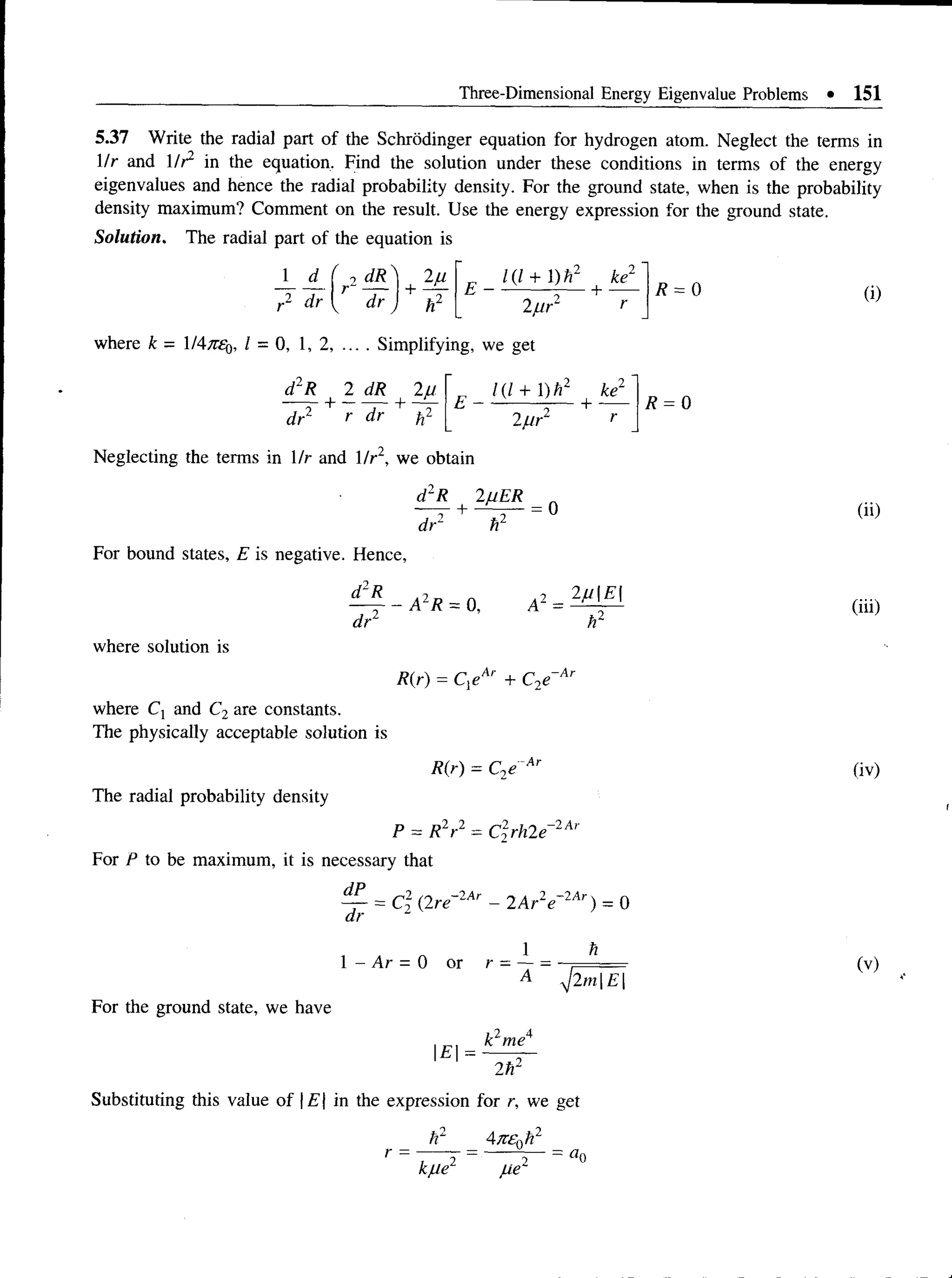 Three-Dimensional Energy Eigenvalue Problems • 151
5.37 Write the radial part of the Schrodinger equation for hydrogen atom. Neglect the terms in
1/r and 1/r2 in the equation. Find the solution under these conditions in terms of the energy
eigenvalues and hence the radial probability density. For the ground state, when is the probability
density maximum? Comment on the result. Use the energy expression for the ground state.
Solution. The radial part of the equation is
r2 dr
1 d ( ri d R ) + 2fi
dr hz
„ l(l + l)h2 ke2
E ------------— + ----
2fir r
R = 0
where k - 1 = 0, 1, 2, .... Simplifying, we get
d2R 2 dR 2fi
+ ----—+ r
dr‘ r dr tf-
„ /(/ + l ) r ke1
E -----------j - + —
2f i r
R = 0
Neglecting the terms in 1/r and 1/r2, we obtain
dlR 2uER „
—T + ~ - = 0
dr2 h2
For bound states, E is negative. Hence,
- A 2 R = 0 ,
d2R 2fiE
dr
where solution is
R(r) = Q e + C2e- A r
where C: and C2are constants.
The physically acceptable solution is
The radial probability density
P = RLr
For P to be maximum, it is necessary that
R(r) = C2e Ar
2..2
C2rh2e~2Ar
dP
= C2 (2re
- 2 Ar
dr
1 - Ar = 0 or r
2Ar e
_ j_
“ A
2 - 2 Ar
) = o
n
*j2m | E |
For the ground state, we have
E =
i I 4
k me
2h2
Substituting this value of | £ | in the expression for r, we get
/r
kfle2 fie 2
— d r 
(i)
(ii)
(iii)
(iv)
(v)
 
