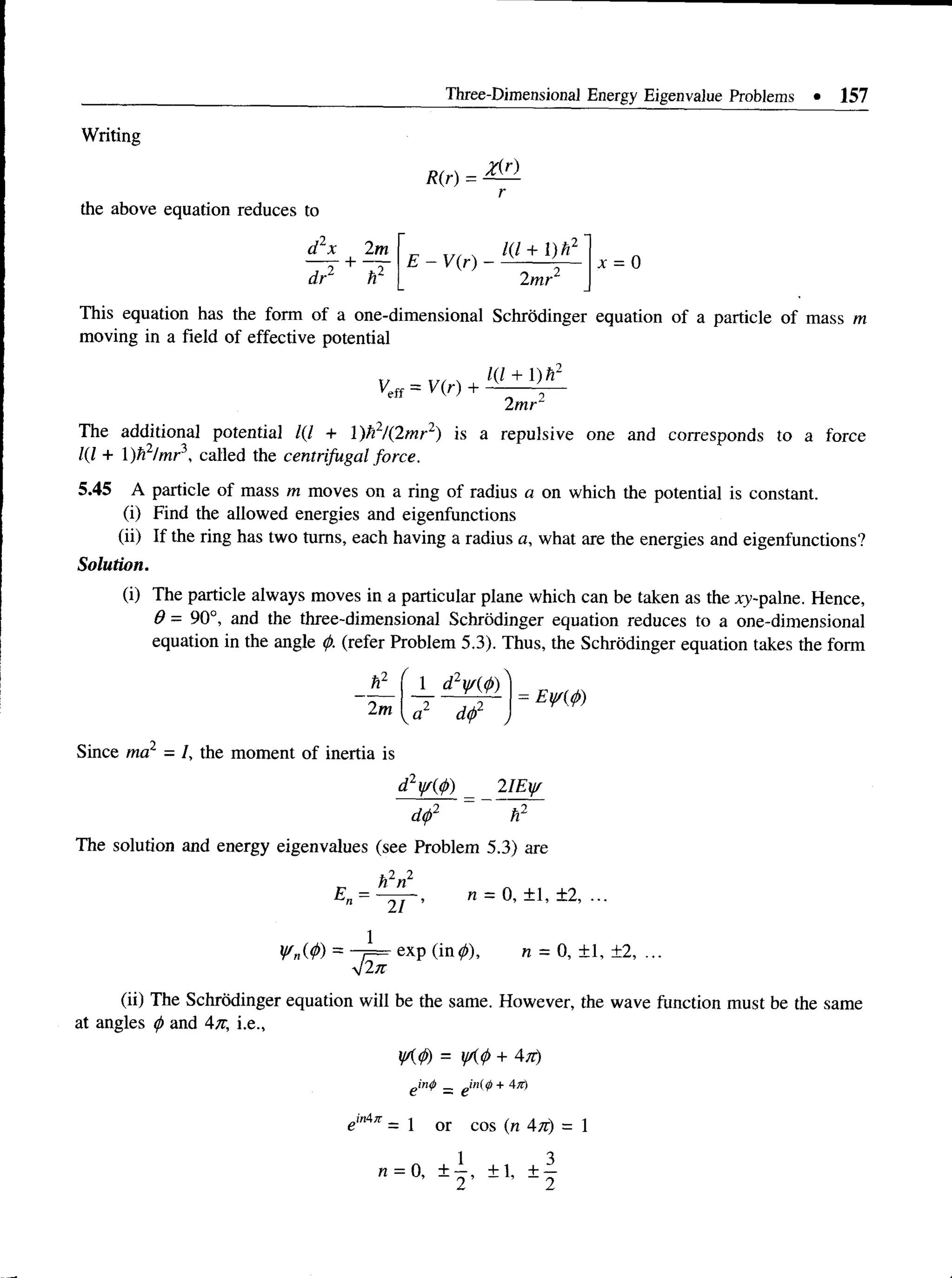Three-Dimensional Energy Eigenvalue Problems • 157
Writing
the above equation reduces to
R(r) =
Zir)
d x 2m
T s + V
E - V(r)
1(1 + 1) h2
2mr2
This equation has the form of a one-dimensional Schrodinger equation of a particle of mass m
moving in a field of effective potential
Kff = V(r)
1(1 + 1)h2
2mr2
The additional potential 1(1 + )h2/(2mr2) is a repulsive one and corresponds to a force
1(1 + 1)h2/mr', called the centrifugal force.
5.45 A particle of mass m moves on a ring of radius a on which the potential is constant.
(i) Find the allowed energies and eigenfunctions
(ii) If the ring has two turns, each having a radius a, what are the energies and eigenfunctions?
Solution.
(i) The particle always moves in a particular plane which can be taken as the xy-palne. Hence,
0 - 90°, and the three-dimensional Schrodinger equation reduces to a one-dimensional
equation in the angle <
/). (refer Problem 5.3). Thus, the Schrodinger equation takes the form
*1
2m
1 d WW)
a2 d<
p2
Since ma = /, the moment of inertia i
is
d2y/(0) _ 2IEy/
d
<
/>
2 ~ h2
The solution and energy eigenvalues (see Problem 5.3) are
E =
h2n2
21 ’
n = 0, ± 1, ±2, ...
¥„(<!>) =
42k
exp (in0), n = 0, ± 1, ±2, ...
(ii) The Schrodinger equation will be the same. However, the wave function must be the same
at angles <
f>and 4n, i.e.,
tK
<
p) = yK<i>+
g i n # _ e in(</> + 4K)
emAn = 1 or cos (n An) = 1
1 3
n = 0, ± —, ± 1, ± —
2 2
 