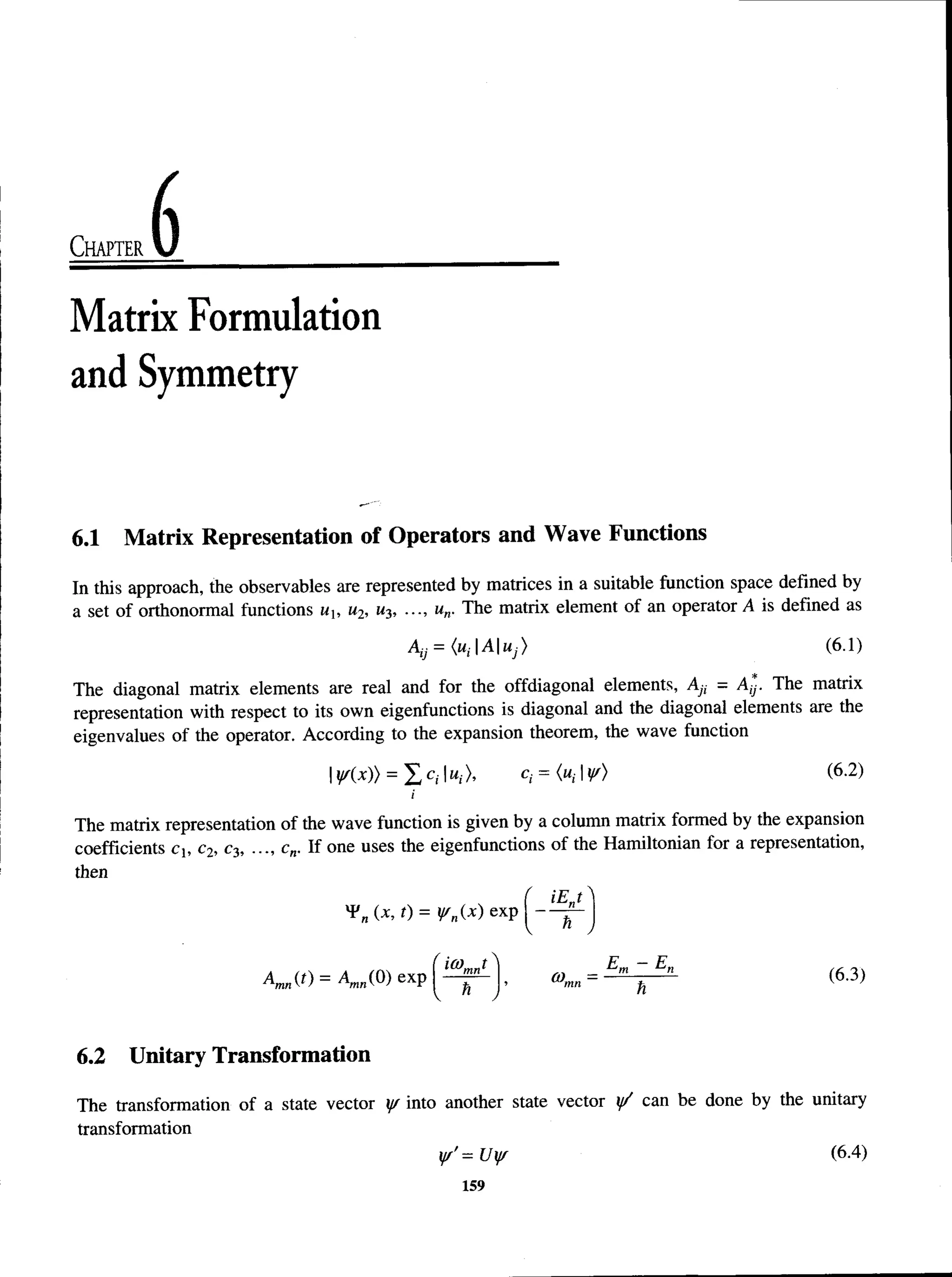Chapter
Matrix Formulation
and Symmetry
6.1 Matrix Representation of Operators and Wave Functions
In this approach, the observables are represented by matrices in a suitable function space defined by
a set of orthonormal functions u, w
2, M
3, •••, un. The matrix element of an operator A is defined as
AtJ = <«, AUj) (6.1)
The diagonal matrix elements are real and for the offdiagonal elements, Ay, = Ay. The matrix
representation with respect to its own eigenfunctions is diagonal and the diagonal elements are the
eigenvalues of the operator. According to the expansion theorem, the wave function
IY(x)) = X C
, |M
;>, c,- = («,-1y/)(6.2)
i
The matrix representation of the wave function is given by a column matrix formed by the expansion
coefficients cb c2, c3, ..., cn. If one uses the eigenfunctions of the Hamiltonian for a representation,
then
( iE„t 
*
*
'n (x, t) = yrn{x) exp — — J
w ) = a . ( » « p ( ^ ) , <63)
6.2 Unitary Transformation
The transformation of a state vector y/ into another state vector y/ can be done by the unitary
transformation
yf'=Uyr (6.4)
159
 